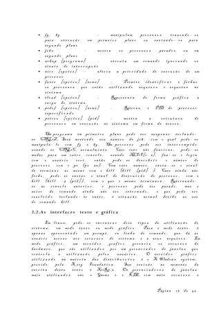 • fg , bg - man i p u l a m pr o c e s s o s tr a z e n d o - os
par a ex e c u ç ã o em pr im e i r o pl a n o ou en v i a n d o - os par a
se g u n d o pl a n o
• jo b s - mos t r a os pr o c e s s o s par a d o s ou em
se g u n d o pl a n o
• nohup [pr o g r a m a ] - ex e c u t a um com a n d o ig n o r a n d o os
s i n a i s de in t e r r u p ç ã o
• ni c e [op ç õ e s ] - al t e r a a pr i o r i d a d e de ex e c u ç ã o de um
pr o c e s s o
• fus e r [op ç õ e s ] [nom e ] - Perm i t e id e n t i f i c a r e fe c h a r
os pr o c e s s o s que es t ã o ut i l i z a n d o ar q u i v o s e so q u e t e s no
s i s t e m a .
• t l o a d [op ç õ e s ] - Repr e s e n t a de fo r m a gr á f i c a a
ca r g a do s i s t e m a .
• pi d o f [op ç õ e s ] [nom e ] - Reto r n a o PID do pr o c e s s o
es p e c i f i c a d o
• ps t r e e [op ç õ e s ] [p i d ] - mos t r a a es t r u t u r a de
pr o c e s s o s em ex e c u ç ã o no s i s t e m a em fo r m a de ár v o r e .
Um pr o g r a m a em pr i m e i r o pl a n o pod e s e r sus p e n s o t e c l a n d o -
se CTRL+Z. Será mos t r a d o s eu núme r o de jo b , com o qua l pod e - se
man i p u l á - l o com fg e bg . Um pr o c e s s o pod e s e r in t e r r o m p i d o
usan d o - se CTRL+C, no rm a l m e n t e . Caso i s t o não fun c i o n e , pod e - se
muda r par a um ou t r o co n s o l e , usa n d o ALT+F[1 - 6] , faz - se o l o g i n
com o usuá r i o ro o t , en t ã o pod e - se de s c o b r i r o núme r o do
pr o c e s s o com o ps (ps ax) . Com es t e núme r o , en v i a - s e o s i n a l
de t e r m i n a r ao mesm o com o ki l l (k i l l [p i d ] ). Caso ai n d a não
fe c h e , pod e - s e en v i a r o s i n a l de de s t r u i ç ã o do pr o c e s s o , com o
ki l l (k i l l - 9 [p i d ] ) , com o que o mesm o t e r m i n a r á . Reto r n a n d o -
se ao co n s o l e an t e r i o r , o pr o c e s s o pod e t e r par a d o , mas o
av i s o de com a n d o ai n d a não te r re t o r n a d o , o que pod e s e r
re s o l v i d o t e c l a n d o - se en t e r , é s i t u a ç ã o no rm a l dev i d o ao us o
do com a n d o ki l l .
2.2 .As inter f a c e s texto e gráf i c a
Em l i n u x , pod e - s e en c o n t r a r do i s t i p o s de ut i l i z a ç ã o do
s i s t e m a , em modo t e x t o ou modo gr á f i c o . Para o modo te x t o , é
ape n a s apr e s e n t a d o um pr omp t , ou l i n h a de com a n d o , que dá ao
usuá r i o ac e s s o ao s re c u r s o s do s i s t e m a e a seu s ar q u i v o s . Em
modo gr á f i c o , um s e r v i d o r gr á f i c o ge r e n c i a os r e c u r s o s de
ha r d w a r e , que sã o ut i l i z a d o s po r um ge r e n c i a d o r de ja n e l a s que
co n t r o l a a ut i l i z a ç ã o pe l o s usuá r i o s . O se r v i d o r gr á f i c o
ut i l i z a n d o na mai o r i a da s di s t r i b u i ç õ e s é o X Window s sy s t e m ,
pr o v i d o pe l a X.or g Found a t i o n . Sua re v i s ã o no momen t o da
es c r i t a de s t e t e x t o é X11R7. 3 . Os ge r e n c i a d o r e s de ja n e l a s
mai s ut i l i z a d o s sã o o Gnome e o KDE, com mai s r e c u r s o s e
Pág i n a 13 de 45
 