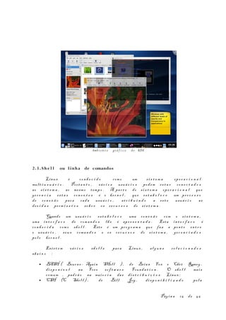 2.3 . She l l ou l inha de comandos
Linux é co n h e c i d o com o um s i s t e m a op e r a c i o n a l
mul t i u s u á r i o . Por t a n t o , vá r i o s usuá r i o s pod em es t a r co n e c t a d o s
ao s i s t e m a , ao mesm o t emp o . A par t e do s i s t e m a ope r a c i o n a l que
ge r e n c i a es t a s co n e x õ e s é o ke r n e l , que es t a b e l e c e um pr o c e s s o
de co n e x ã o par a cad a usuá r i o , at r i b u i n d o a es t e usuá r i o as
dev i d a s pe rm i s s õ e s so b r e os re c u r s o s do s i s t e m a .
Quando um usuá r i o es t a b e l e c e uma co n e x ã o com o s i s t e m a ,
uma in t e r f a c e de com a n d o s lh e é apr e s e n t a d a . Esta in t e r f a c e é
co n h e c i d a com o sh e l l . Est e é um pr o g r a m a que faz a pon t e en t r e
o usuá r i o , seu s com a n d o s e os r e c u r s o s do s i s t e m a , ge r e n c i a d o s
pe l o ke r n e l .
Exis t e m vá r i o s sh e l l s par a Linux , al g u n s re l a c i o n a d o s
aba i x o :
• BASH ( Bourn e - Agai n SHel l ), de Brian Fox e Chet Ramey ,
di s p o n í v e l na Fre e so f t w a r e Found a t i o n . O sh e l l mai s
comum , pad r ã o na mai o r i a da s di s t r i b u i ç õ e s Linux ;
• CSH (C She l l ) , de Bil l Joy , di s p o n i b i l i z a d o pe l a
Pág i n a 15 de 45
Amb i e n t e grá f i c o do KDE
 