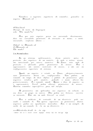 Cons i d e r e a s e g u i n t e s e q u ê n c i a de com a n d o s , gr a v a d o s no
ar q u i v o Alomund o . s h :
#!/b i n / b a s h
#scr i p t de te s t e da l i n g u a g e m
ec h o “Ola mund o !  n ”
Para que es t e ar q u i v o po s s a s e r ex e c u t a d o di r e t a m e n t e ,
dev e s e r co n c e d i d a pe rm i s s ã o de ex e c u ç ã o ao mesm o , e en t ã o
ex e c u t a d o , co n f o r m e aba i x o ;
#chmod +x Alomund o . s h
#./Alomun d o . s h
Ola mundo !
2.4 .Pe rmi s s õe s
Em um s i s t e m a mul t i u s u á r i o , de v e m ex i s t i r me i o s de
pr o t e ç ã o do s ar q u i v o s de um usuá r i o , de modo a ev i t a r ac e s s o
não au t o r i z a d o po r ou t r o s usuá r i o s . Em Linux , es t e modo de
pr o t e ç ã o é ef e t u a d o pe l a s pe rm i s s õ e s de ac e s s o . Para o
sup e r u s u á r i o não ex i s t e re s t r i ç ã o de ac e s s o , a não se r em
co n f i g u r a ç õ e s es p e c i a i s de s i s t e m a .
Quando um ar q u i v o é cr i a d o no Linux , ob r i g a t o r i a m e n t e
sua s pe rm i s s õ e s dev e m s e r co n f i g u r a d a s . Como pad r ã o , um
com a n d o em temp o de bo o t de f i n e o pad r ã o de pe rm i s s õ e s par a
ar q u i v o s cr i a d o s pe l o usuá r i o , pod e n d o o mesm o al t e r á - l a s
po s t e r i o r m e n t e . É o com a n d o umas k . Apena s o don o do ar q u i v o ou
o sup e r u s u á r i o (r o o t ) pod em al t e r a r pe rm i s s õ e s de ac e s s o .
Exis t e m com a n d o s es p e c í f i c o s par a ta l ta r e f a .
As pe rm i s s õ e s sã o ap l i c a d a s ao s ar q u i v o s em r e l a ç ã o ao
seu don o , ao grup o ou ou t r o s . Elas pod em s e r l e i t u r a , es c r i t a
ou ex e c u ç ã o . Elas sã o em modo l i t e r a l ou oc t a l .
Para a ex i b i ç ã o do co n t e ú d o de um di r e t ó r i o pod e se r
usa d o o com a n d o l s . Com opç õ e s es p e c i a i s as pe rm i s s õ e s de s t e s
ar q u i v o s pod em se r ig u a l m e n t e mos t r a d a s . Este é um ex emp l o da
sa í d a de um com a n d o l s - l a em um di r e t ó r i o :
ro o t@k i r d e i k a : b i n # l s - l a zip
- rwx r - xr - x 1 ro o t ro o t 647 9 2 20 0 5 - 05 - 26 06 : 4 9 zip
Pág i n a 17 de 45
 