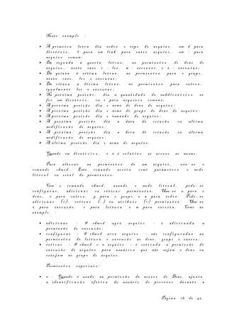 Nest e ex emp l o :
• A pr im e i r a l e t r a di z so b r e o t i p o de ar q u i v o , um d par a
di r e t ó r i o , l par a um l i n k par a ou t r o ar q u i v o , um – par a
ar q u i v o comum ;
• Da s e g u n d a à qua r t a l e t r a s , as pe rm i s s õ e s do don o do
ar q u i v o , ne s t e ca s o r – l e r , w – es c r e v e r e x – ex e c u t a r ;
• Da qu i n t a à s é t i m a l e t r a s , as pe rm i s s õ e s par a o grup o ,
ne s t e ca s o , l e r e ex e c u t a r ;
• Da o i t a v a à dé c i m a l e t r a s , as pe rm i s s õ e s par a ou t r o s ,
ig u a l m e n t e l e r e ex e c u t a r ;
• Na pr ó x i m a po s i ç ã o , di z a quan t i d a d e de sub d i r e t ó r i o s s e
fo r um di r e t ó r i o , ou 1 par a ar q u i v o s comun s ;
• A pr ó x i m a po s i ç ã o di z o nom e do don o do ar q u i v o ;
• A pr ó x i m a po s i ç ã o di z o nom e do grup o do don o do ar q u i v o ;
• A pr ó x i m a po s i ç ã o di z o tam a n h o do ar q u i v o ;
• A pr ó x i m a po s i ç ã o di z a da t a de cr i a ç ã o ou úl t i m a
mod i f i c a ç ã o do ar q u i v o ;
• A pr ó x i m a po s i ç ã o di z a ho r a de cr i a ç ã o ou úl t i m a
mod i f i c a ç ã o do ar q u i v o ;
• A úl t i m a po s i ç ã o di z o nom e do ar q u i v o .
Quando em di r e t ó r i o s , o x é r e l a t i v o ao ac e s s o ao mesm o .
Para al t e r a r as pe rm i s s õ e s de um ar q u i v o , usa - se o
com a n d o chm o d . Est e com a n d o ac e i t a com o par âm e t r o s o modo
l i t e r a l ou oc t a l de pe rm i s s õ e s .
Com o com a n d o chm o d , usan d o o modo l i t e r a l , pod e - se
co n f i g u r a r , ad i c i o n a r ou r e t i r a r pe rm i s s õ e s . Usa- s e u par a o
don o , o par a ou t r o s , g par a o grup o e a par a to d o s . Pode - s e
ad i c i o n a r (+) , re t i r a r (- ) ou at r i b u i r (=) pe rm i s s õ e s . Usa- se
x par a ex e c u ç ã o , r par a l e i t u r a e w par a es c r i t a . Como no
ex emp l o :
• ad i c i o n a r : # chm o d ug+x ar q u i v o – é ad i c i o n a d a a
pe rm i s s ã o de ex e c u ç ã o ;
• co n f i g u r a r : # chm o d a=r x ar q u i v o – sã o co n f i g u r a d a s as
pe rm i s s õ e s de l e i t u r a e ex e c u ç ã o ao don o , grup o e ou t r o s ;
• re t i r a r : # chm o d o- x ar q u i v o – é r e t i r a d a a pe rm i s s ã o de
ex e c u ç ã o do ar q u i v o par a usuá r i o s que não se j a m o don o ou
es t e j a m no grup o do ar q u i v o .
Perm i s s õ e s es p e c i a i s :
• s - Quando é usa d o na pe rm i s s ã o de ac e s s o do Dono , aju s t a
a id e n t i f i c a ç ã o ef e t i v a do usuá r i o do pr o c e s s o dur a n t e a
Pág i n a 18 de 45
 