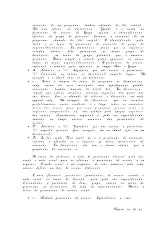 ex e c u ç ã o de um pr o g r a m a , tam b é m ch am a d o de bi t se t u i d .
Não t em ef e i t o em di r e t ó r i o s . Quando s é usa d o na
pe rm i s s ã o de ac e s s o do Grupo , aju s t a a id e n t i f i c a ç ã o
ef e t i v a do grup o do pr o c e s s o dur a n t e a ex e c u ç ã o de um
pr o g r a m a , ch am a d o de bi t s e t g i d . É id e n t i f i c a d o pe l a
l e t r a s no lu g a r da pe rm i s s ã o de ex e c u ç ã o do grup o do
ar q u i v o / d i r e t ó r i o . Em di r e t ó r i o s , fo r ç a que os ar q u i v o s
cr i a d o s den t r o de l e pe r t e n ç a m ao mesm o grup o do
di r e t ó r i o , ao in v é s do grup o pr im á r i o que o usuá r i o
pe r t e n c e . Ambos se t g i d e s e t u i d pod em apa r e c e r ao mesm o
temp o no mesm o ar q u i v o / d i r e t ó r i o . A pe rm i s s ã o de ac e s s o
es p e c i a l s som e n t e pod e apa r e c e r no camp o Dono e Grupo .
• S - Idên t i c o a "s " . Sign i f i c a que não ex i s t e a pe rm i s s ã o
"x" (ex e c u ç ã o ou en t r a r no di r e t ó r i o ) naqu e l e lu g a r . Um
ex emp l o é o chm o d 276 0 em um di r e t ó r i o .
• t - Salv a a ima g e m do t e x t o do pr o g r a m a no di s p o s i t i v o
swap , as s i m e l e se r á ca r r e g a d o mai s rap i d a m e n t e quan d o
ex e c u t a d o , tam b é m cham a d o de s t i c k bi t . Em di r e t ó r i o s ,
imp e d e que ou t r o s usuá r i o s rem o v a m ar q u i v o s do s qua i s não
sã o don o s . Is t o é cham a d o de co l o c a r o di r e t ó r i o em modo
app e n d - on l y . Um ex emp l o de di r e t ó r i o que s e en c a i x a
pe r f e i t a m e n t e ne s t a co n d i ç ã o é o /tmp , to d o s os usuá r i o s
dev e m t e r ac e s s o par a que s eu s pr o g r a m a s po s s a m cr i a r os
ar q u i v o s temp o r á r i o s l á , mas nen hum pod e apa g a r ar q u i v o s
do s ou t r o s . A pe rm i s s ã o es p e c i a l t , pod e s e r es p e c i f i c a d a
som e n t e no camp o ou t r o s usuá r i o s das pe rm i s s õ e s de
ac e s s o .
• T - Idên t i c o a "t " . Sign i f i c a que não ex i s t e a pe rm i s s ã o
"x" naqu e l a po s i ç ã o (po r ex emp l o , em um chm o d 17 7 6 em um
di r e t ó r i o ) .
• X - Se fo r usa d o X ao in v é s de x, a pe rm i s s ã o de ex e c u ç ã o
som e n t e é af e t a d a se o ar q u i v o já t i v e r pe rm i s s õ e s de
ex e c u ç ã o . Em di r e t ó r i o s e l a tem o mesm o ef e i t o que a
pe rm i s s ã o de ex e c u ç ã o x.
Ao in v é s de ut i l i z a r o modo de pe rm i s s ã o l i t e r a l pod e se r
usa d o o modo oc t a l par a s e al t e r a r a pe rm i s s ã o de ac e s s o a um
ar q u i v o . O modo oc t a l é um co n j u n t o de o i t o núme r o s ond e cad a
núme r o de f i n e um t i p o de ac e s s o di f e r e n t e .
É mai s f l e x í v e l ge r e n c i a r pe rm i s s õ e s de ac e s s o usan d o o
modo oc t a l ao in v é s do l i t e r a l , po i s pod e s e r es p e c i f i c a d a
di r e t a m e n t e a pe rm i s s ã o do don o , grup o , ou t r o s ao in v é s de
ge r e n c i a r as pe rm i s s õ e s de cad a um sep a r a d a m e n t e . Abaix o a
l i s t a de pe rm i s s õ e s de ac e s s o oc t a l :
• 0 - Nenhuma pe rm i s s ã o de ac e s s o . Equi v a l e n t e a - rwx .
Pág i n a 19 de 45
 