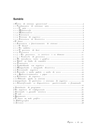 Sumário
1 .No ç õ e s de s i s t e m a op e r a c i o n a l ..................................................................................3
1 . 1 . F u n d a m e n t o s de s i s t e m a s un i x ...............................................................................3
1 . 1 . 1 . O un i x .....................................................................................................................................3
1 . 1 . 2 .Mu l t i t a r e f a .......................................................................................................................3
1 . 1 . 3 .Mu l t i u s u á r i o .....................................................................................................................3
1 . 1 . 4 . E s t r u t u r a .............................................................................................................................4
1 . 1 . 5 . S i s t e m a de ar q u i v o s ..................................................................................................5
1 . 1 . 6 . E s t r u t u r a de di r e t ó r i o s .......................................................................................5
2 .O l i n u x ............................................................................................................................................. 7
2 . 1 . E s t r u t u r a e fun c i o n a m e n t o do s i s t e m a ..........................................................9
2 . 1 . 1 . O ke r n e l ...............................................................................................................................9
2 . 1 . 2 . O s módu l o s ..........................................................................................................................9
2 . 1 . 3 . O pr o c e s s o de bo o t .....................................................................................................9
2 . 1 . 4 . P r o c e s s o s ..........................................................................................................................1 1
2 . 1 . 4 . 1 . O s pr o c e s s o s , os s e r v i ç o s e os deam o n s .......................................12
2 . 1 . 4 . 2 . C o n t r o l e de pr o c e s s o s .....................................................................................12
2 . 2 .A s in t e r f a c e s t e x t o e gr á f i c a ..........................................................................13
2 . 3 .S h e l l ou l i n h a de com a n d o s ..................................................................................15
2 . 4 .P e r m i s s õ e s .............................................................................................................................17
2 . 5 . T r a b a l h a n d o com ar q u i v o s .......................................................................................2 1
2 . 6 .Man i p u l a n d o e nav e g a n d o di r e t ó r i o s ............................................................2 1
2 . 7 .Ex e c u t a n d o ar q u i v o s .....................................................................................................22
2 . 8 .En t r a d a e sa í d a pad r ã o e sa í d a de er r o s ...............................................23
2 . 8 . 1 . R e d i r e c i o n a m e n t o s e pip e s ...............................................................................23
2 . 9 .Ex t e n s õ e s de ar q u i v o s ...............................................................................................23
2 . 1 0 . O b t e n d o aju d a no s i s t e m a .....................................................................................24
3 .m a n i p u l a ç ã o de par t i ç õ e s e s i s t e m a s de ar q u i v o s ...............................25
3 . 1 . I d e n t i f i c a n d o os di s p o s i t i v o s , par t i c i o n a n d o e fo r m a t a n d o
.................................................................................................................................................................. 26
4.I n s t a l a ç ã o de pr o g r a m a s ...............................................................................................3 1
5.Os ar q u i v o s de co n f i g u r a ç ã o .....................................................................................32
6 .I n i c i a n d o e par a n d o s e r v i ç o s ..................................................................................32
7.A re d e ............................................................................................................................................. 33
8.Ro t e a m e n t o ..................................................................................................................................36
9 .O l i n u x em modo gr á f i c o ...............................................................................................37
10 .B i b l i o g r a f i a ..........................................................................................................................38
1 1 .L i c e n ç a ....................................................................................................................................... 38
Pág i n a 2 de 45
 