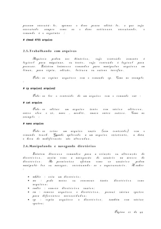 po s s a m ex e c u t á - l o , ape n a s o don o po s s a ed i t á - l o , e que se j a
ex e c u t a d o s emp r e com o s e o don o es t i v e s s e ex e c u t a n d o , o
com a n d o é o se g u i n t e :
# chmod 4755 arquivo
2.5 .T r aba lhando com arquivos
Arqu i v o s pod em s e r bi n á r i o s , cu j o co n t e ú d o som e n t e é
l e g í v e l par a máqu i n a s , ou t e x t o , cu j o co n t e ú d o é l e g í v e l par a
pe s s o a s . Exis t e m inúm e r o s com a n d o s par a man i p u l a r ar q u i v o s em
l i n u x , par a cóp i a , ed i ç ã o , l e i t u r a ou ou t r a s ta r e f a s .
Pode - se cop i a r ar q u i v o s com o com a n d o cp . Como no ex emp l o
:
# cp arquivo1 arquivo2
Pode - se l e r o co n t e ú d o de um ar q u i v o com o com a n d o ca t :
# cat arquivo
Pode - se ed i t a r um ar q u i v o te x t o com vá r i o s ed i t o r e s ,
en t r e e l e s o vi , nan o , mced i t , ema c s en t r e ou t r o s . Como no
ex emp l o :
# nano arquivo
Pode - se cr i a r um ar q u i v o vaz i o (s em co n t e ú d o ) com o
com a n d o to u c h . Quando ap l i c a d o a um ar q u i v o ex i s t e n t e , a da t a
e ho r a de mod i f i c a ç ã o sã o al t e r a d a s .
2.6 .Manipulando e navegando dire tór i o s
Exis t e m di v e r s o s com a n d o s par a a cr i a ç ã o ou al t e r a ç ã o de
di r e t ó r i o s , as s i m com o a nav e g a ç ã o do usuá r i o na ár v o r e de
di r e t ó r i o s . As pe rm i s s õ e s af e t a m com o os usuá r i o s pod em
man i p u l á - l o s ou nav e g a r , ex c e t u a n d o - se o sup e r u s u á r i o . A sa b e r
:
• mkd i r : cr i a um di r e t ó r i o ;
• mv : pod e mov e r ou re n o m e a r tan t o di r e t ó r i o s com o
ar q u i v o s ;
• rmd i r : rem o v e di r e t ó r i o s vaz i o s ;
• rm : r em o v e ar q u i v o s e di r e t ó r i o s , po s s u i vá r i a s opç õ e s
par a di f e r e n t e s ne c e s s i d a d e s ;
• cp : cop i a ar q u i v o s e di r e t ó r i o s , tam b é m com vá r i a s
opç õ e s ;
Pág i n a 2 1 de 45
 