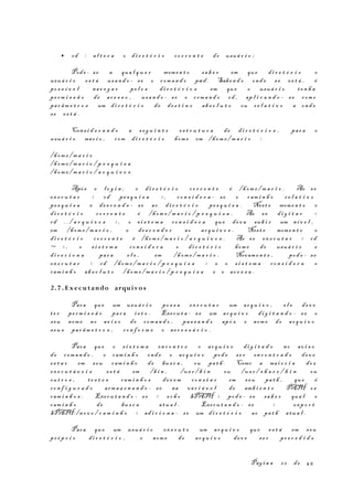 • cd : al t e r a o di r e t ó r i o co r r e n t e do usuá r i o ;
Pode - se a qua l q u e r momen t o sa b e r em que di r e t ó r i o o
usuá r i o es t á usa n d o - se o com a n d o pwd . Saben d o ond e se es t á , é
po s s í v e l nav e g a r pe l o s di r e t ó r i o s em que o usuá r i o te n h a
pe rm i s s ã o de ac e s s o , usa n d o - se o com a n d o cd , ap l i c a n d o - se com o
par âm e t r o s um di r e t ó r i o de de s t i n o ab s o l u t o ou re l a t i v o a ond e
se es t á .
Cons i d e r a n d o a s e g u i n t e es t r u t u r a de di r e t ó r i o s , par a o
usuá r i o mar i o , com di r e t ó r i o hom e em /hom e / m a r i o :
/hom e / m a r i o
/hom e / m a r i o / p e s q u i s a
/hom e / m a r i o / a r q u i v o s
Após o l o g i n , o di r e t ó r i o co r r e n t e é /hom e / m a r i o . Ao se
ex e c u t a r < cd pe s q u i s a > , co n s i d e r a - se o cam i n h o r e l a t i v o
pe s q u i s a e de s c e n d e - se ao di r e t ó r i o pe s q u i s a . Nest e momen t o o
di r e t ó r i o co r r e n t e é /hom e / m a r i o / p e s q u i s a . Ao s e di g i t a r <
cd . . / a r q u i v o s > , o s i s t e m a co n s i d e r a que dev a sub i r um ní v e l ,
em /hom e / m a r i o , e de s c e n d e r ao ar q u i v o s . Nest e momen t o o
di r e t ó r i o co r r e n t e é /hom e / m a r i o / a r q u i v o s . Ao s e ex e c u t a r < cd
~ > , o s i s t e m a co n s i d e r a o di r e t ó r i o hom e do usuá r i o e
di r e c i o n a par a e l e , em /hom e / m a r i o . Novam e n t e , pod e - se
ex e c u t a r < cd /hom e / m a r i o / p e s q u i s a > e o s i s t e m a co n s i d e r a o
cam i n h o ab s o l u t o /hom e / m a r i o / p e s q u i s a e o ac e s s a .
2.7 . Executando arquivos
Para que um usuá r i o po s s a ex e c u t a r um ar q u i v o , e l e dev e
te r pe rm i s s ã o par a i s t o . Execu t a - s e um ar q u i v o di g i t a n d o - s e o
seu nom e no av i s o de com a n d o , pas s a n d o apó s o nom e do ar q u i v o
seu s par âm e t r o s , co n f o r m e o ne c e s s á r i o .
Para que o s i s t e m a en c o n t r e o ar q u i v o di g i t a d o no av i s o
de com a n d o , o cam i n h o ond e o ar q u i v o pod e s e r en c o n t r a d o dev e
es t a r em s eu cam i n h o de bus c a , ou pa t h . Como a mai o r i a do s
ex e c u t á v e i s es t á em /b i n , /us r / b i n ou /us r / s h a r e / b i n ou
ou t r o s , te s t e s cam i n h o s dev e m co n s t a r em s eu pa t h , que é
co n f i g u r a d o arma z e n a n d o - se na va r i á v e l de amb i e n t e PATH os
cam i n h o s . Execu t a n d o - s e < ec h o $PATH > pod e - se sa b e r qua l o
cam i n h o de bus c a atu a l . Execu t a n d o - se < exp o r t
$PATH:/n o v o / c a m i n h o > ad i c i o n a - se um di r e t ó r i o ao pa t h atu a l .
Para que um usuá r i o ex e c u t e um ar q u i v o que es t á em s eu
pr ó p r i o di r e t ó r i o , o nom e do ar q u i v o dev e s e r pr e c e d i d o
Pág i n a 22 de 45
 