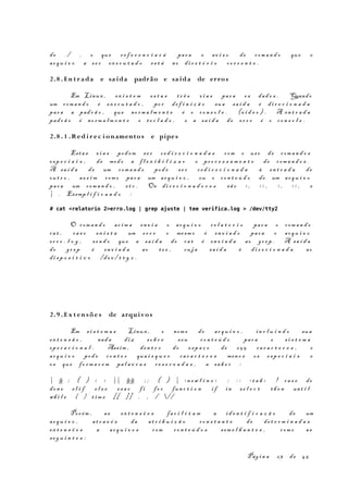 de . / , o que re f e r e n c i a r á par a o av i s o de com a n d o que o
ar q u i v o a s e r ex e c u t a d o es t á no di r e t ó r i o co r r e n t e .
2.8 . En t r ada e saída padrão e saída de erros
Em Linux , ex i s t e m es t a s t r ê s vi a s par a os dad o s . Quando
um com a n d o é ex e c u t a d o , po r de f i n i ç ã o sua sa í d a é di r e c i o n a d a
par a a pad r ã o , que no rm a l m e n t e é o co n s o l e . (v i d e o ) . A en t r a d a
pad r ã o é no rm a l m e n t e o te c l a d o , e a sa í d a de er r o é o co n s o l e .
2.8 . 1 .Red i r ec i onamentos e pipes
Esta s vi a s pod em se r re d i r e c i o n a d a s com o us o de com a n d o s
es p e c i a i s , de modo a f l e x i b i l i z a r o pr o c e s s a m e n t o de com a n d o s .
A sa í d a de um com a n d o pod e se r r e d i r e c i o n a d a à en t r a d a de
ou t r o , as s i m com o par a um ar q u i v o , ou o co n t e ú d o de um ar q u i v o
par a um com a n d o , et c . Os di r e c i o n a d o r e s sã o > , > > , < , < < , e
| . Exemp l i f i c a n d o :
# cat <relatorio 2>erro.log | grep ajuste | tee verifica.log > /dev/tty2
O com a n d o ac i m a en v i a o ar q u i v o r e l a t o r i o par a o com a n d o
ca t , ca s o ex i s t a um er r o o mesm o é en v i a d o par a o ar q u i v o
er r o . l o g , se n d o que a sa í d a do ca t é en v i a d a ao gr e p . A sa í d a
do gr e p é en v i a d a ao te e , cu j a sa í d a é di r e c i o n a d a ao
di s p o s i t i v o /d e v / t t y 2 .
2.9 . Ex t en sõe s de arquivos
Em s i s t e m a s Linux , o nom e do ar q u i v o , in c l u i n d o sua
ex t e n s ã o , nad a di z so b r e s eu co n t e ú d o par a o s i s t e m a
op e r a c i o n a l . Ass im , den t r o do es p a ç o de 25 5 ca r a c t e r e s , o
ar q u i v o pod e co n t e r qua i s q u e r ca r a c t e r e s men o s os es p e c i a i s e
os que fo r m a r e m pa l a v r a s r e s e r v a d a s , a sa b e r :
| & ; ( ) < > || && ; ; ( ) | <n e w l i n e > : : : < t a b > ! ca s e do
don e e l i f e l s e es a c f i fo r fun c t i o n i f in se l e c t th e n unt i l
whi l e { } t im e [[ ]] . , / //
Por ém , as ex t e n s õ e s fa c i l i t a m a id e n t i f i c a ç ã o de um
ar q u i v o , at r a v é s da at r i b u i ç ã o co n s t a n t e de de t e r m i n a d a s
ex t e n s õ e s a ar q u i v o s com co n t e ú d o s sem e l h a n t e s , com o as
se g u i n t e s :
Pág i n a 23 de 45
 