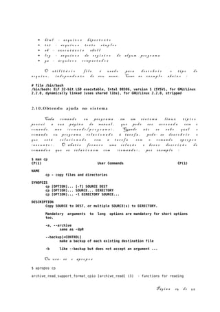 • htm l - ar q u i v o s hip e r t e x t o
• tx t - ar q u i v o s te x t o s imp l e s
• sh - ex e c u t á v e i s sh e l l
• l o g - ar q u i v o s de r e g i s t r o de al g um pr o g r a m a
• gz - ar q u i v o s comp a c t a d o s
O ut i l i t á r i o f i l e é usa d o par a de s c o b r i r o t i p o do
ar q u i v o , in d e p e n d e n t e de s eu nom e . Como no ex emp l o aba i x o :
# file /bin/bash
/bin/bash: ELF 32-bit LSB executable, Intel 80386, version 1 (SYSV), for GNU/Linux
2.2.0, dynamically linked (uses shared libs), for GNU/Linux 2.2.0, stripped
2.10 .Obtendo ajuda no si s t ema
Cada com a n d o ou pr o g r a m a em um s i s t e m a l i n u x t í p i c o
po s s u i a sua pág i n a de manua l , que pod e se r ac e s s a d a com o
com a n d o man < c o m a n d o / p r o g r a m a > . Quando não se sa b e qua l o
com a n d o ou pr o g r a m a re l a c i o n a d o à ta r e f a , pod e - se de s c o b r i r o
que es t á r e l a c i o n a d o com a ta r e f a com o com a n d o apr o p o s
<a s s u n t o > . O wha t i s fo r n e c e uma re l a ç ã o e br e v e de s c r i ç ã o de
com a n d o s que s e re l a c i o n e m com < c o m a n d o > , po r ex emp l o :
$ man cp
CP(1) User Commands CP(1)
NAME
cp - copy files and directories
SYNOPSIS
cp [OPTION]... [-T] SOURCE DEST
cp [OPTION]... SOURCE... DIRECTORY
cp [OPTION]... -t DIRECTORY SOURCE...
DESCRIPTION
Copy SOURCE to DEST, or multiple SOURCE(s) to DIRECTORY.
Mandatory arguments to long options are mandatory for short options
too.
-a, --archive
same as -dpR
--backup[=CONTROL]
make a backup of each existing destination file
-b like --backup but does not accept an argument ...
Ou usa - s e o apr o p o s
$ apropos cp
archive_read_support_format_cpio [archive_read] (3) - functions for reading
Pág i n a 24 de 45
 