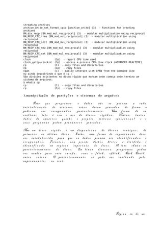 streaming archives
archive_write_set_format_cpio [archive_write] (3) - functions for creating
archives
BN_div_recp [BN_mod_mul_reciprocal] (3) - modular multiplication using reciprocal
BN_RECP_CTX_free [BN_mod_mul_reciprocal] (3) - modular multiplication using
reciprocal
BN_RECP_CTX_init [BN_mod_mul_reciprocal] (3) - modular multiplication using
reciprocal
BN_RECP_CTX_new [BN_mod_mul_reciprocal] (3) - modular multiplication using
reciprocal
BN_RECP_CTX_set [BN_mod_mul_reciprocal] (3) - modular multiplication using
reciprocal
clock (3p) - report CPU time used
clock_getcpuclockid (3p) - access a process CPU-time clock (ADVANCED REALTIME)
cp (1) - copy files and directories
cp (1p) - copy files
cpan (1) - easily interact with CPAN from the command line
ou ainda descobrindo o que é cp :
São divisões existentes no disco rígido que marcam onde começa onde termina um
sistema de arquivos.
$ whatis cp
cp (1) - copy files and directories
cp (1p) - copy files
3.manipulação de part i çõe s e si s t emas de arquivos
Para que pr o g r a m a s e dad o s não s e pe r c a m a cad a
in i c i a l i z a ç ã o do s i s t e m a , es t e s dev e m gr a v a d o s de fo r m a a
pod e r e m se r re c u p e r a d o s po s t e r i o r m e n t e . Uma fo r m a de s e
re a l i z a r i s t o é com o us o de di s c o s r í g i d o s . Nest e s , tan t o s
dad o s de usuá r i o s quan t o o pr ó p r i o s i s t e m a op e r a c i o n a l e e
seu s pr o g r a m a s pod em pe rm a n e c e r gr a v a d o s .
Mas um di s c o r í g i d o é um di s p o s i t i v o de bl o c o s co n t í g u o , do
pr i m e i r o ao úl t i m o bl o c o . Entã o , uma fo r m a de or g a n i z a ç ã o de v e
se r es t a b e l e c i d a par a que os dad o s po s s a m s e r id e n t i f i c a d o s e
re c u p e r a d o s . Prim e i r o , uma po r ç ã o de s t e s bl o c o s é di v i d i d a e
id e n t i f i c a d a em re g i õ e s es p e c i a i s do di s c o . A i s t o ch am a - s e
par t i c i o n a m e n t o do di s c o . Em l i n u x di v e r s o s pr o g r a m a s pod em
se r usa d o s par a es t a ta r e f a , com o o fd i s k , cf d i s k , Disk Drui d ,
en t r e ou t r o s . O par t i c i o n a m e n t o só pod e se r re a l i z a d o pe l o
sup e r u s u á r i o , ou ro o t .
Pág i n a 25 de 45
 