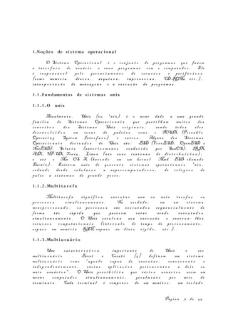 1.Noções de si s t ema operac iona l
O Sis t e m a Oper a c i o n a l é o co n j u n t o de pr o g r a m a s que faz em
a in t e r f a c e do usuá r i o e seu s pr o g r a m a s com o compu t a d o r . Ele
é r e s p o n s á v e l pe l o ge r e n c i a m e n t o de re c u r s o s e pe r i f é r i c o s
(c om o memó r i a , di s c o s , ar q u i v o s , imp r e s s o r a s , CD-ROMs, et c . ) ,
in t e r p r e t a ç ã o de men s a g e n s e a ex e c u ç ã o de pr o g r a m a s .
1.1 . Fundamentos de si s t emas unix
1.1 . 1 .O unix
Atua lm e n t e , Unix (ou *n i x ) é o nom e dad o a uma gr a n d e
fam í l i a de Sis t e m a s Oper a c i o n a i s que par t i l h a m mui t o s do s
co n c e i t o s do s Sis t e m a s Unix or i g i n a i s , se n d o to d o s e l e s
de s e n v o l v i d o s em to r n o de pad r õ e s com o o POSIX (Por t a b l e
Oper a t i n g Syst e m Int e r f a c e ) e ou t r o s . Algun s do s Sis t e m a s
Oper a c i o n a i s de r i v a d o s do Unix sã o : BSD (Fr e eBSD, OpenBSD e
NetBSD), Sol a r i s (an t e r i o r m e n t e co n h e c i d o po r SunOS), IRIX,
AIX, HP-UX, Tru6 4 , Linux (na s sua s ce n t e n a s de di s t r i b u i ç õ e s ) ,
e at é o Mac OS X (ba s e a d o em um ke r n e l Mach BSD ch am a d o
Darw i n ) . Exis t e m mai s de qua r e n t a s i s t e m a s op e r a c i o n a i s *n i x ,
ro d a n d o de s d e ce l u l a r e s a sup e r c o m p u t a d o r e s , de re l ó g i o s de
pul s o a s i s t e m a s de gr a n d e po r t e .
1.1 . 2 .Mul t i t a r e f a
Mult i t a r e f a s i g n i f i c a ex e c u t a r uma ou mai s ta r e f a s ou
pr o c e s s o s s imu l t a n e a m e n t e . Na ve r d a d e , em um s i s t e m a
mon o p r o c e s s a d o , os pr o c e s s o s sã o ex e c u t a d o s se q ü e n c i a l m e n t e de
fo r m a tã o ráp i d a que par e c e m es t a r se n d o ex e c u t a d o s
s imu l t a n e a m e n t e . O Unix es c a l o n a sua ex e c u ç ã o e r e s e r v a - lh e s
re c u r s o s compu t a c i o n a i s (i n t e r v a l o de t emp o de pr o c e s s a m e n t o ,
es p a ç o em memó r i a RAM, es p a ç o no di s c o r í g i d o , et c . ) .
1.1 . 3 .Mul t i u suá r i o
Uma ca r a c t e r í s t i c a impo r t a n t e do Unix é s e r
mul t i u s u á r i o . Bove t e Cesa t i [4] de f i n e m um s i s t e m a
mul t i u s u á r i o com o "a q u e l e cap a z de ex e c u t a r , co n c o r r e n t e e
in d e p e n d e n t e m e n t e , vá r i a s ap l i c a ç õ e s pe r t e n c e n t e s a do i s ou
mai s usuá r i o s " . O Unix po s s i b i l i t a que vá r i o s usuá r i o s us em um
mesm o compu t a d o r s imu l t a n e a m e n t e , ge r a l m e n t e po r me i o de
te r m i n a i s . Cada te r m i n a l é comp o s t o de um mon i t o r , um t e c l a d o
Pág i n a 3 de 45
 