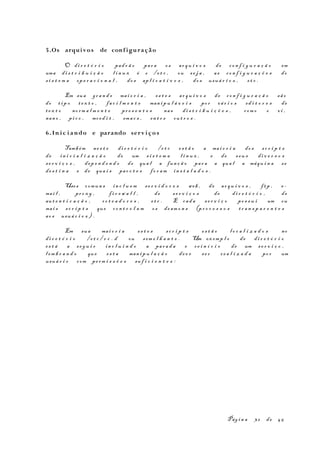 5.Os arquivos de conf iguração
O di r e t ó r i o pad r ã o par a os ar q u i v o s de co n f i g u r a ç ã o em
uma di s t r i b u i ç ã o l i n u x é o /e t c , ou s e j a , as co n f i g u r a ç õ e s do
s i s t e m a op e r a c i o n a l , do s ap l i c a t i v o s , do s usuá r i o s , et c .
Em sua gr a n d e mai o r i a , es t e s ar q u i v o s de co n f i g u r a ç ã o sã o
do t i p o te x t o , fa c i l m e n t e man i p u l á v e i s po r vá r i o s ed i t o r e s de
te x t o no rm a l m e n t e pr e s e n t e s nas di s t r i b u i ç õ e s , com o o vi ,
nan o , pi c o , mced i t , ema c s , en t r e ou t r o s .
6.In i c i ando e parando serv i ço s
Tamb ém ne s t e di r e t ó r i o /e t c es t ã o a mai o r i a do s sc r i p t s
de in i c i a l i z a ç ã o de um s i s t e m a l i n u x , e de seu s di v e r s o s
se r v i ç o s , dep e n d e n d o de qua l a fun ç ã o par a a qua l a máqu i n a se
de s t i n a e de qua i s pac o t e s fo r a m in s t a l a d o s .
Usos comun s in c l u e m se r v i d o r e s web , de ar q u i v o s , f tp , e-
mai l , pr o x y , f i r e w a l l , de s e r v i ç o s de di r e t ó r i o , de
au t e n t i c a ç ã o , ro t e a d o r e s , e t c . E cad a s e r v i ç o po s s u i um ou
mai s sc r i p t s que co n t r o l a m os de am o n s (pr o c e s s o s t r a n s p a r e n t e s
ao s usuá r i o s ) .
Em sua mai o r i a es t e s sc r i p t s es t ã o l o c a l i z a d o s no
di r e t ó r i o /e t c / r c . d ou sem e l h a n t e . Um ex emp l o de di r e t ó r i o
es t á a se g u i r in c l u i n d o a par a d a e r e i n í c i o de um s e r v i ç o ,
l em b r a n d o que es t a man i p u l a ç ã o dev e se r re a l i z a d a po r um
usuá r i o com pe rm i s s õ e s suf i c i e n t e s :
Pág i n a 32 de 45
 