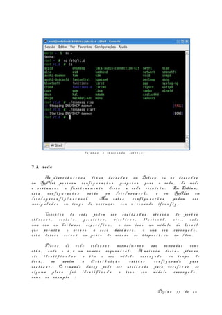 7.A rede
As di s t r i b u i ç õ e s l i n u x ba s e a d a s em Debi a n ou as ba s e a d a s
em RedHat po s s u e m co n f i g u r a ç õ e s pr ó p r i a s par a a re d e , de modo
a r e s t a u r a r o fun c i o n a m e n t o de s t a a cad a r e i n í c i o . Em Debi a n ,
es t a co n f i g u r a ç õ e s es t ã o em /e t c / n e t w o r k , e em RedHat em
/e t c / s y s c o n f i g / n e t w o r k . Mas es t a s co n f i g u r a ç õ e s pod em se r
man i p u l a d a s em temp o de ex e c u ç ã o com o com a n d o i f c o n f i g .
Conex õ e s de r e d e pod em s e r re a l i z a d a s at r a v é s de po r t a s
et h e r n e t , s e r i a i s , par a l e l a s , wi r e l l e s s , bl u e t o o t h , et c . , cad a
uma com um ha r dw a r e es p e c í f i c o , e com i s s o um módu l o do ke r n e l
que pe rm i t a o ac e s s o a es s e ha r d w a r e , e uma vez ca r r e g a d o ,
es t e dr i v e r cr i a r á um pon t o de ac e s s o ao di s p o s i t i v o em /d e v .
Plac a s de re d e e t h e r n e t no rm a l m e n t e sã o nom e a d a s com o
et h x , ond e o x é um núme r o se q u e n c i a l . A mai o r i a de s t a s pl a c a s
sã o id e n t i f i c a d a s e t êm o seu módu l o ca r r e g a d o em temp o de
bo o t , se as s i m a di s t r i b u i ç ã o es t i v e r co n f i g u r a d a par a
re a l i z a r . O com a n d o dme s g pod e se r ut i l i z a d o par a ve r i f i c a r se
al g um a pl a c a fo i id e n t i f i c a d a e te v e s eu módu l o ca r r e g a d o ,
com o no ex emp l o :
Pág i n a 33 de 45
Pa r a n d o e in i c i a n d o s e r v i ç o s
 