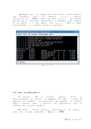 Suponh am o s que , no ex emp l o de r e d e s ac i m a , ai n d a te n h a m o s
uma in t e r f a c e e t h 1 , de end e r e ç o 10 . 2 . 0 . 2 , más c a r a
25 5 . 2 5 5 . 2 5 5 . 2 5 2 . Ainda , tem o s um ho s t 10 . 5 . 0 . 4 , de más c a r a
25 5 . 2 5 5 . 2 5 5 . 0 , co n e c t a d o f i s i c a m e n t e à in t e r f a c e e t h 0 at r a v é s
de um sw i t c h , e a ro t a pad r ã o s e r á 10 . 0 . 0 . 1 . Para s e ob t e r
co n e c t i v i d a d e , os com a n d o s se r i a m os s e g u i n t e s :
9.O linux em modo gráf i co
O s e r v i d o r X, ou se r v i d o r gr á f i c o , pr o v ê as
fun c i o n a l i d a d e s de co n t r o l e do ha r dw a r e de ví d e o , e en t ã o um
amb i e n t e de tr a b a l h o , ou ge r e n c i a d o r de ja n e l a s , s e ut i l i z a
de s t e s re c u r s o s par a o co n t r o l e do s ap l i c a t i v o s que se
ut i l i z a m do s r e c u r s o s gr á f i c o s .
Em l i n u x , ex i s t e m di v e r s o s ge r e n c i a d o r e s de ja n e l a s ,
en t r e e l e s os mai s co n h e c i d o s o Gnome e o KDE.
Pág i n a 37 de 45
Red e s e ro t a s
 