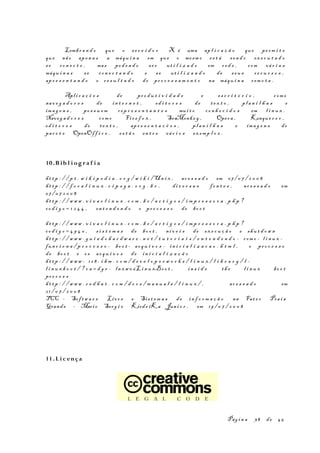 Lembr a n d o que o s e r v i d o r X é uma ap l i c a ç ã o que pe rm i t e
que não ape n a s a máqu i n a em que o mesm o es t á s en d o ex e c u t a d o
se co n e c t e , mas pod e n d o se r ut i l i z a d o em r e d e , com vá r i a s
máqu i n a s s e co n e c t a n d o e s e ut i l i z a n d o de s eu s re c u r s o s ,
apr e s e n t a n d o o re s u l t a d o do pr o c e s s a m e n t o na máqu i n a r em o t a .
Apli c a ç õ e s de pr o d u t i v i d a d e e es c r i t ó r i o , com o
nav e g a d o r e s de in t e r n e t , ed i t o r e s de t e x t o , pl a n i l h a s e
ima g e n s , po s s u e m r ep r e s e n t a n t e s mui t o co n h e c i d o s em l i n u x .
Naveg a d o r e s com o Fir e f o x , SeaMonke y , Oper a , Konque r o r ,
ed i t o r e s de te x t o , apr e s e n t a ç õ e s , pl a n i l h a s e ima g e n s do
pac o t e OpenOff i c e , es t ã o en t r e vá r i o s ex emp l o s .
10.B ib l i og r a f i a
ht t p : / / p t . w i k i p e d i a . o r g / w i k i /Un i x , ac e s s a d o em 07/ 0 7 / 2 0 0 8
ht t p : / / f o c a l i n u x . c i p s g a . o r g . b r , di v e r s a s fo n t e s , ac e s s a d o em
07/ 0 7 2 0 0 8
ht t p : / / w w w . v i v a o l i n u x . c o m . b r / a r t i g o s / i m p r e s s o r a . p h p ?
co d i g o = 1 2 4 4 , en t e n d e n d o o pr o c e s s o de bo o t
ht t p : / / w w w . v i v a o l i n u x . c o m . b r / a r t i g o s / i m p r e s s o r a . p h p ?
co d i g o = 4 9 4 0 , s i s t e m a s de bo o t , ní v e i s de ex e c u ç ã o e shu t d o w n
ht t p : / / w w w . g u i a d o h a r d w a r e . n e t / t u t o r i a i s / e n t e n d e n d o - com o - l i n u x -
fun c i o n a / p r o c e s s o - bo o t - ar q u i v o s - in i c i a l i z a c a o . h t m l , o pr o c e s s o
de bo o t e os ar q u i v o s de in i c i a l i z a ç ã o
ht t p : / / w w w - 12 8 . i b m . c o m / d e v e l o p e r w o r k s / l i n u x / l i b r a r y / l -
l i n u x b o o t / ? c a = d g r - ln xw 0 6L i n u xBo o t , in s i d e th e l i n u x bo o t
pr o c e s s
ht t p : / / w w w . r e d h a t . c o m / d o c s / m a n u a l s / l i n u x / , ac e s s a d o em
2 1 / 0 7 / 2 0 0 8
TCC – Sof tw a r e Livr e e Sis t e m a s de in f o r m a ç ã o na Fat e c Pra i a
Grand e – Mario Serg i o Kirde iKa Juni o r , em 19 / 0 7 / 2 0 0 8
11.L i c ença
Pág i n a 38 de 45
 