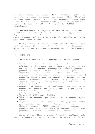 e , ev e n t u a l m e n t e , um mous e . Vári o s t e r m i n a i s pod em s e r
co n e c t a d o s ao mesm o compu t a d o r num s i s t e m a Unix. Há al g u n s
an o s er am usa d a s co n e x õ e s s e r i a i s , mas atu a l m e n t e é mai s comum
o us o de re d e s l o c a i s , pr i n c i p a l m e n t e par a o us o de te r m i n a i s
gr á f i c o s (ou t e r m i n a i s X), usan d o o pr o t o c o l o XDMCP.
1 . 1 . 4 . A r q u i v o s
Uma ca r a c t e r í s t i c a s i n g u l a r no Unix (e s eu s de r i v a d o s ) é
a ut i l i z a ç ã o in t e n s i v a do co n c e i t o de ar q u i v o . Quase to d o s os
di s p o s i t i v o s sã o t r a t a d o s com o ar q u i v o s e , com o ta i s , s eu
ac e s s o é ob t i d o med i a n t e a ut i l i z a ç ã o da s cham a d a s de s i s t e m a
op e n , r e a d , wr i t e e c l o s e .
Os di s p o s i t i v o s de en t r a d a e sa í d a sã o c l a s s i f i c a d o s com o
se n d o de bl o c o (d i s c o , p. e x . ) ou de ca r a c t e r e (imp r e s s o r a ,
mod em , et c . ) e sã o as s o c i a d o s a ar q u i v o s man t i d o s no di r e t ó r i o
/d e v .
1.1 . 4 . E s t r u tu r a
Um s i s t e m a Unix co n s i s t e , ba s i c a m e n t e , de dua s par t e s :
• ke r n e l - o núc l e o do s i s t e m a op e r a c i o n a l , a par t e que
r e l a c i o n a - se di r e t a m e n t e com o ha r dw a r e , e que ex e c u t a
num es p a ç o de memó r i a pr i v i l e g i a d o . Agenda pr o c e s s o s ,
ge r e n c i a a memó r i a , co n t r o l a o ac e s s o a ar q u i v o s e a
di s p o s i t i v o s de ha r dw a r e (e s t e s , po r me i o do s
co n t r o l a d o r e s de di s p o s i t o - dr i v e r s - e in t e r r u p ç õ e s ) . O
ac e s s o ao ke r n e l é fe i t o po r ch am a d a s de s i s t e m a , que sã o
fun ç õ e s fo r n e c i d a s pe l o ke r n e l ; es s a s fun ç õ e s sã o
di s p o n i b i l i z a d a s par a as ap l i c a ç õ e s po r bi b l i o t e c a s de
s i s t e m a C (l i b c ) .
• pr o g r a m a s de s i s t e m a - sã o ap l i c a ç õ e s , que ex e c u t a m em
es p a ç o s de memó r i a não pr i v i l e g i a d o s , e que faz em a
in t e r f a c e en t r e o usuá r i o e o ke r n e l . Cons i s t e m ,
pr i n c i p a l m e n t e , de :
• Conjun t o de bi b l i o t e c a s C (l i b c )
• She l l - um amb i e n t e que pe rm i t e que o usuá r i o di g i t e
com a n d o s .
• Prog r a m a s ut i l i t á r i o s di v e r s o s - sã o pr o g r a m a s usa d o s
par a man i p u l a r ar q u i v o s , co n t r o l a r pr o c e s s o s , et c .
• Ambi e n t e gr á f i c o (GUI) gr a p h i c s us e r in t e r f a c e -
ev e n t u a l m e n t e ut i l i z a - s e tam b é m um amb i e n t e gr á f i c o par a
fa c i l i t a r a in t e r a ç ã o do usuá r i o com o s i s t e m a .
Em um s i s t e m a Unix, o es p a ç o de memó r i a ut i l i z a d o pe l o
ke r n e l é den o m i n a d o es p a ç o do ke r n e l ou sup e r v i s o r (k e r n e l
Pág i n a 4 de 45
 
