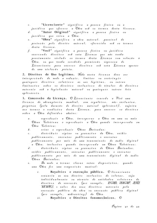 c . "Licenc ian te" s i g n i f i c a a pe s s o a f í s i c a ou a
ju r í d i c a que of e r e c e a Obra so b os t e r m o s de s t a l i c e n ç a .
d. "Autor Origina l" s i g n i f i c a a pe s s o a f í s i c a ou
ju r í d i c a que cr i o u a Obra .
e . "Obra" s i g n i f i c a a ob r a au t o r a l , pas s í v e l de
pr o t e ç ã o pe l o di r e i t o au t o r a l , of e r e c i d a so b os t e r m o s
de s t a l i c e n ç a .
f . "Você" s i g n i f i c a a pe s s o a f í s i c a ou ju r í d i c a
ex e r c e n d o di r e i t o s so b es t a Lic e n ç a que não t e n h a
pr e v i a m e n t e vi o l a d o os t e r m o s de s t a Lic e n ç a com r e l a ç ã o à
Obra , ou que te n h a r e c e b i d o pe rm i s s ã o exp r e s s a do
Lic e n c i a n t e par a ex e r c e r di r e i t o s so b es t a Lic e n ç a ape s a r
de uma vi o l a ç ã o pr é v i a .
2. Direi to s de Uso Legí t imo. Nada ne s t a l i c e n ç a dev e s e r
in t e r p r e t a d o de modo a re d u z i r , l i m i t a r ou re s t r i n g i r
qua i s q u e r di r e i t o s re l a t i v o s ao us o l e g í t i m o , ou ou t r a s
l i m i t a ç õ e s so b r e os di r e i t o s ex c l u s i v o s do t i t u l a r de di r e i t o s
au t o r a i s so b a l e g i s l a ç ã o aut o r a l ou qua i s q u e r ou t r a s l e i s
ap l i c á v e i s .
3. Concessão da Licença . O Lic e n c i a n t e co n c e d e a Você uma
l i c e n ç a de ab r a n g ê n c i a mund i a l , sem ro y a l t i e s , não - ex c l u s i v a ,
pe r p é t u a (pe l a dur a ç ã o do di r e i t o aut o r a l ap l i c á v e l ) , su j e i t a
ao s te r m o s e co n d i ç õ e s de s t a Lic e n ç a , par a ex e r c e r os di r e i t o s
so b r e a Obra de f i n i d o s aba i x o :
a. rep r o d u z i r a Obra , in c o r p o r a r a Obra em uma ou mai s
Obra s Col e t i v a s e rep r o d u z i r a Obra quan d o in c o r p o r a d a em
Obra Col e t i v a ;
b. cr i a r e rep r o d u z i r Obra s Der i v a d a s ;
c . di s t r i b u i r cóp i a s ou gr a v a ç õ e s da Obra , ex i b i r
pub l i c a m e n t e , ex e c u t a r pub l i c a m e n t e e ex e c u t a r
pub l i c a m e n t e po r me i o de uma tr a n s m i s s ã o de áud i o di g i t a l
a Obra , in c l u s i v e quan d o in c o r p o r a d a em Obra s Col e t i v a s ;
d. di s t r i b u i r cóp i a s ou gr a v a ç õ e s de Obra s Der i v a d a s ,
ex i b i r pub l i c a m e n t e , ex e c u t a r pub l i c a m e n t e e ex e c u t a r
pub l i c a m e n t e po r me i o de uma tr a n s m i s s ã o di g i t a l de áud i o
Obra s Der i v a d a s ;
e . De modo a to r n a r c l a r a s es t a s di s p o s i ç õ e s , quan d o
uma Obra fo r uma comp o s i ç ã o mus i c a l :
i . Royal t i e s e execução pública . O l i c e n c i a n t e
re n u n c i a ao seu di r e i t o ex c l u s i v o de co l e t a r , s e j a
in d i v i d u a l m e n t e ou at r a v é s de en t i d a d e s co l e t o r a s de
di r e i t o s de ex e c u ç ã o (po r ex emp l o , ECAD, ASCAP, BMI,
SESAC), o va l o r do s seu s di r e i t o s aut o r a i s pe l a
ex e c u ç ã o púb l i c a da ob r a ou ex e c u ç ã o púb l i c a di g i t a l
(po r ex emp l o , web c a s t i n g ) da Obra .
i i . Royal t i e s e Direi to s fonomecânicos . O
Pág i n a 40 de 45
 