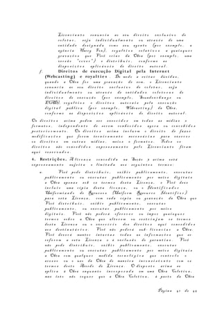 Lic e n c i a n t e re n u n c i a ao seu di r e i t o ex c l u s i v o de
co l e t a r , s e j a in d i v i d u a l m e n t e ou at r a v é s de uma
en t i d a d e de s i g n a d a com o seu ag e n t e (po r ex emp l o , a
ag ê n c i a Harry Fox) , ro y a l t i e s r e l a t i v o s a qua i s q u e r
gr a v a ç õ e s que Você cr i a r da Obra (po r ex emp l o , uma
ve r s ã o "c o v e r " ) e di s t r i b u i r , co n f o r m e as
di s p o s i ç õ e s ap l i c á v e i s de di r e i t o aut o r a l .
f . Direi to s de execução Digi t a l pela Internet
(Webcas t ing ) e royal t i e s . De modo a ev i t a r dúv i d a s ,
quan d o a Obra fo r uma gr a v a ç ã o de som , o Lic e n c i a n t e
r e n u n c i a ao s eu di r e i t o ex c l u s i v o de co l e t a r , se j a
in d i v i d u a l m e n t e ou at r a v é s de en t i d a d e s co l e t o r a s de
di r e i t o s de ex e c u ç ã o (po r ex emp l o , Sound e x c h a n g e ou
ECAD), ro y a l t i e s e di r e i t o s aut o r a i s pe l a ex e c u ç ã o
di g i t a l púb l i c a (po r ex emp l o , Webca s t i n g ) da Obra ,
co n f o r m e as di s p o s i ç õ e s ap l i c á v e i s do di r e i t o au t o r a l .
Os di r e i t o s ac i m a pod em se r ex e r c i d o s em to d a s as míd i a s e
fo r m a t o s , in d e p e n d e n t e de s e r e m co n h e c i d o s ag o r a ou co n c e b i d o s
po s t e r i o r m e n t e . Os di r e i t o s ac i m a in c l u e m o di r e i t o de faz e r
mod i f i c a ç õ e s que fo r e m te c n i c a m e n t e ne c e s s á r i a s par a ex e r c e r
os di r e i t o s em ou t r a s míd i a s , me i o s e fo r m a t o s . Todo s os
di r e i t o s não co n c e d i d o s exp r e s s a m e n t e pe l o Lic e n c i a n t e f i c a m
aqu i r e s e r v a d o s .
4. Restr i çõe s . A l i c e n ç a co n c e d i d a na Seçã o 3 ac i m a es t á
exp r e s s a m e n t e su j e i t a e l i m i t a d a ao s s e g u i n t e s te r m o s :
a. Você pod e di s t r i b u i r , ex i b i r pub l i c a m e n t e , ex e c u t a r
pub l i c a m e n t e ou ex e c u t a r pub l i c a m e n t e po r me i o s di g i t a i s
a Obra ape n a s so b os te r m o s de s t a Lic e n ç a , e Você dev e
in c l u i r uma cóp i a de s t a l i c e n ç a , ou o Iden t i f i c a d o r
Unifo r m i z a d o de Recur s o s (Unif o r m Resou r c e Iden t i f i e r )
par a es t a Lic e n ç a , com cad a cóp i a ou gr a v a ç ã o da Obra que
Você di s t r i b u i r , ex i b i r pub l i c a m e n t e , ex e c u t a r
pub l i c a m e n t e , ou ex e c u t a r pub l i c a m e n t e po r me i o s
di g i t a i s . Você não pod e r á of e r e c e r ou imp o r qua i s q u e r
t e r m o s so b r e a Obra que al t e r e m ou r e s t r i n j a m os te r m o s
de s t a Lic e n ç a ou o ex e r c í c i o do s di r e i t o s aqu i co n c e d i d o s
ao s de s t i n a t á r i o s . Você não pod e r á sub - l i c e n c i a r a Obra .
Você dev e r á man t e r in t a c t a s to d a s as in f o r m a ç õ e s que se
r e f e r e m a es t a Lic e n ç a e à ex c l u s ã o de ga r a n t i a s . Você
não pod e di s t r i b u i r , ex i b i r pub l i c a m e n t e , ex e c u t a r
pub l i c a m e n t e ou ex e c u t a r pub l i c a m e n t e po r me i o s di g i t a i s
a Obra com qua l q u e r med i d a t e c n o l ó g i c a que co n t r o l e o
ac e s s o ou o us o da Obra de man e i r a in c o n s i s t e n t e com os
t e r m o s de s t e Acor d o de Lic e n ç a . O di s p o s t o ac i m a se
ap l i c a à Obra en qu a n t o in c o r p o r a d a em uma Obra Col e t i v a ,
mas i s t o não re q u e r que a Obra Col e t i v a , à par t e da Obra
Pág i n a 41 de 45
 