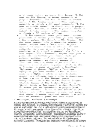 em s i , es t e j a su j e i t a ao s te r m o s de s t a Lic e n ç a . Se Você
cr i a r uma Obra Col e t i v a , em hav e n d o no t i f i c a ç ã o de
qua l q u e r Lic e n c i a n t e , Você dev e , na med i d a do raz o á v e l ,
r em o v e r da Obra Col e t i v a qua l q u e r cr é d i t o , co n f o r m e
es t i p u l a d o na c l á u s u l a 4 (b) , quan d o so l i c i t a d o . Se Você
cr i a r um tr a b a l h o de r i v a d o , em hav e n d o av i s o de qua l q u e r
Lic e n c i a n t e , Você dev e , na med i d a do po s s í v e l , r e t i r a r do
t r a b a l h o de r i v a d o , qua l q u e r cr é d i t o co n f o r m e es t i p u l a d o
na c l á u s u l a 4 (b) , co n f o r m e so l i c i t a d o .
b. Se Você di s t r i b u i r , ex i b i r pub l i c a m e n t e , ex e c u t a r
pub l i c a m e n t e ou ex e c u t a r pub l i c a m e n t e po r me i o s di g i t a i s
a Obra ou qua l q u e r Obra Der i v a d a ou Obra Col e t i v a , Você
de v e man t e r in t a c t a s to d a s as in f o r m a ç õ e s re l a t i v a s a
di r e i t o s au t o r a i s so b r e a Obra e ex i b i r , de fo r m a
raz o á v e l com re l a ç ã o ao me i o ou míd i a que Você es t á
ut i l i z a n d o : (i ) o nom e do au t o r or i g i n a l (ou seu
ps e u d ô n i m o , s e fo r o ca s o ) s e fo r n e c i d o e/ o u (i i ) se o
aut o r or i g i n a l e/ o u o Lic e n c i a n t e de s i g n a r ou t r a par t e ou
par t e s (Ex. : um in s t i t u t o pa t r o c i n a d o r , ór g ã o que
pub l i c o u , pe r i ó d i c o , et c . ) par a at r i b u i ç ã o nas
in f o r m a ç õ e s r e l a t i v a s ao s di r e i t o s aut o r a i s do
Lic e n c i a n t e , te r m o s de s e r v i ç o ou po r ou t r o s me i o s
raz o á v e i s , o nom e da par t e ou par t e s ; o t í t u l o da Obra ,
s e fo r n e c i d o ; na med i d a do raz o á v e l , o Iden t i f i c a d o r
Unifo r m i z a d o de Recur s o s (URI) que o Lic e n c i a n t e
es p e c i f i c a r par a es t a r as s o c i a d o à Obra , se houv e r ,
ex c e t o s e o URI não s e r e f e r i r ao av i s o de di r e i t o s
aut o r a i s ou à in f o r m a ç ã o so b r e o re g i m e de l i c e n c i a m e n t o
da Obra ; e no ca s o de Obra Der i v a d a , cr é d i t o
id e n t i f i c a n d o o us o da Obra na Obra Der i v a d a (ex em p l o :
"Tr a d u ç ã o Fran c e s a da Obra de Auto r Orig i n a l " , ou
"Rot e i r o ba s e a d o na Obra or i g i n a l de Auto r Orig i n a l " ) .
Tal cr é d i t o pod e se r imp l e m e n t a d o de qua l q u e r fo r m a
raz o á v e l ; en t r e t a n t o , no ca s o de Obra Der i v a d a ou Obra
Col e t i v a , es t e cr é d i t o apa r e c e r á no mín i m o ond e qua l q u e r
ou t r o cr é d i t o de au t o r i a comp a r á v e l apa r e c e r e de modo ao
men o s tã o pr o e m i n e n t e quan t o es t e ou t r o cr é d i t o .
5. Declarações , Garant i a s e Exoneração
EXCETO QUANDOFOR DE OUTRAFORMAMUTUAMENTEACORDADOPELAS
PARTES POR ESCRITO, O LICENCIANTE OFERECE A OBRA“NO ESTADO EM
QUESE ENCONTRA” (AS IS) E NÃO PRESTA QUAISQUERGARANTIAS OU
DECLARAÇÕESDE QUALQUERESPÉCIE RELATIVAS À OBRA, SEJAMELAS
EXPRESSAS OU IMPLÍCITAS, DECORRENTES DA LEI OU QUAISQUER
OUTRAS, INCLUINDO, SEMLIMITAÇÃO, QUAISQUERGARANTIAS SOBREA
TITULARIDADEDA OBRA, ADEQUAÇÃOPARAQUAISQUERPROPÓSITOS,
NÃO-VIOLAÇÃODE DIREITOS, OU INEXISTÊNCIA DE QUAISQUER
DEFEITOS LATENTES, ACURACIDADE, PRESENÇAOU AUSÊNCIA DE ERROS,
Pág i n a 42 de 45
 