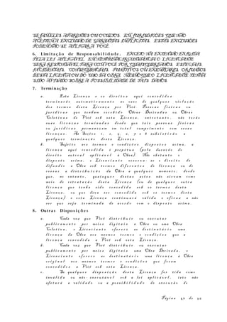 SEJAMELES APARENTES OU OCULTOS. EMJURISDIÇÕES QUENÃO
ACEITEMA EXCLUSÃODE GARANTIAS IMPLÍCITAS, ESTAS EXCLUSÕES
PODEMNÃO SE APLICARA VOCÊ.
6. Limitação de Responsabi l i d ade . EXCETO NA EXTENSÃOEXIGIDA
PELA LEI APLICÁVEL, EMNENHUMACIRCUNSTÂNCIA O LICENCIANTE
SERÁ RESPONSÁVELPARACOMVOCÊ POR QUAISQUERDANOS, ESPECIAIS,
INCIDENTAIS, CONSEQÜENCIAIS, PUNITIVOS OU EXEMPLARES, ORIUNDOS
DESTA LICENÇAOU DO USO DA OBRA, MESMOQUEO LICENCIANTE TENHA
SIDO AVISADOSOBREA POSSIBILIDADE DE TAIS DANOS.
7. Terminação
a. Esta Lic e n ç a e os di r e i t o s aqu i co n c e d i d o s
t e r m i n a r ã o aut o m a t i c a m e n t e no ca s o de qua l q u e r vi o l a ç ã o
do s t e r m o s de s t a Lic e n ç a po r Você . Pes s o a s f í s i c a s ou
ju r í d i c a s que te n h a m re c e b i d o Obra s Der i v a d a s ou Obra s
Col e t i v a s de Você so b es t a Lic e n ç a , en t r e t a n t o , não t e r ã o
sua s l i c e n ç a s te r m i n a d a s de s d e que ta i s pe s s o a s f í s i c a s
ou ju r í d i c a s pe rm a n e ç a m em to t a l cump r i m e n t o com es s a s
l i c e n ç a s . As Seçõ e s 1 , 2 , 5, 6 , 7 e 8 sub s i s t i r ã o a
qua l q u e r te r m i n a ç ã o de s t a Lic e n ç a .
b. Suje i t o ao s te r m o s e co n d i ç õ e s di s p o s t o s ac i m a , a
l i c e n ç a aqu i co n c e d i d a é pe r p é t u a (pe l a dur a ç ã o do
di r e i t o aut o r a l ap l i c á v e l à Obra) . Não ob s t a n t e o
di s p o s t o ac i m a , o Lic e n c i a n t e re s e r v a - se o di r e i t o de
di f u n d i r a Obra so b t e r m o s di f e r e n t e s de l i c e n ç a ou de
ce s s a r a di s t r i b u i ç ã o da Obra a qua l q u e r momen t o ; de s d e
que , no en t a n t o , qua i s q u e r de s t a s aç õ e s não s i r v a m com o
me i o de r e t r a t a ç ã o de s t a Lic e n ç a (ou de qua l q u e r ou t r a
l i c e n ç a que t e n h a s i d o co n c e d i d a so b os t e r m o s de s t a
Lic e n ç a , ou que de v a se r co n c e d i d a so b os te r m o s de s t a
Lic e n ç a ) e es t a Lic e n ç a co n t i n u a r á vá l i d a e ef i c a z a não
s e r que s e j a te r m i n a d a de ac o r d o com o di s p o s t o ac i m a .
8. Outras Dispos içõe s
a. Cada vez que Você di s t r i b u i r ou ex e c u t a r
pub l i c a m e n t e po r me i o s di g i t a i s a Obra ou uma Obra
Col e t i v a , o Lic e n c i a n t e of e r e c e ao de s t i n a t á r i o uma
l i c e n ç a da Obra no s mesm o s t e r m o s e co n d i ç õ e s que a
l i c e n ç a co n c e d i d a a Você so b es t a Lic e n ç a .
b. Cada vez que Você di s t r i b u i r ou ex e c u t a r
pub l i c a m e n t e po r me i o s di g i t a i s uma Obra Der i v a d a , o
Lic e n c i a n t e of e r e c e ao de s t i n a t á r i o uma l i c e n ç a à Obra
or i g i n a l no s mesm o s t e r m o s e co n d i ç õ e s que fo r a m
co n c e d i d o s a Você so b es t a Lic e n ç a .
c . Se qua l q u e r di s p o s i ç ã o de s t a Lic e n ç a fo r t i d a com o
in v á l i d a ou não - ex e c u t á v e l so b a l e i ap l i c á v e l , i s t o não
af e t a r á a va l i d a d e ou a po s s i b i l i d a d e de ex e c u ç ã o do
Pág i n a 43 de 45
 