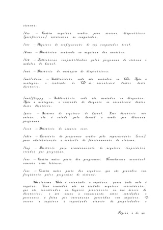 s i s t e m a .
/d e v — Cont ém ar q u i v o s usa d o s par a ac e s s a r di s p o s i t i v o s
(pe r i f é r i c o s ) ex i s t e n t e s no compu t a d o r .
/e t c — Arqu i v o s de co n f i g u r a ç ã o de seu compu t a d o r l o c a l .
/hom e — Dir e t ó r i o s co n t e n d o os ar q u i v o s do s usuá r i o s .
/l i b — Bibl i o t e c a s comp a r t i l h a d a s pe l o s pr o g r a m a s do s i s t e m a e
módu l o s do ke r n e l .
/mn t — Dir e t ó r i o de mon t a g e m de di s p o s i t i v o s .
/mn t / c d r o m — Subd i r e t ó r i o ond e sã o mon t a d o s os CDs. Após a
mon t a g e m , o co n t e ú d o do CD se en c o n t r a r á den t r o de s t e
di r e t ó r i o .
/mn t / f l o p p y — Subd i r e t ó r i o ond e sã o mon t a d o s os di s q u e t e s .
Após a mon t a g e m , o co n t e ú d o do di s q u e t e se en c o n t r a r á den t r o
de s t e di r e t ó r i o .
/pr o c — Sis t e m a de ar q u i v o s do ke r n e l . Est e di r e t ó r i o não
ex i s t e , e l e é cr i a d o pe l o ke r n e l e usa d o po r di v e r s o s
pr o g r a m a s .
/r o o t — Dir e t ó r i o do usuá r i o ro o t .
/s b i n — Dir e t ó r i o de pr o g r a m a s usa d o s pe l o sup e r u s u á r i o (r o o t )
par a adm i n i s t r a ç ã o e co n t r o l e do fun c i o n a m e n t o do s i s t e m a .
/tmp — Dir e t ó r i o par a arm a z e n a m e n t o de ar q u i v o s temp o r á r i o s
cr i a d o s po r pr o g r a m a s .
/us r — Cont ém mai o r par t e do s pr o g r a m a s . Norma l m e n t e ac e s s í v e l
som e n t e com o l e i t u r a .
/va r — Cont ém mai o r par t e do s ar q u i v o s que sã o gr a v a d o s com
fr e q ü ê n c i a pe l o s pr o g r a m a s do s i s t e m a .
Um s i s t e m a Unix é or i e n t a d o a ar q u i v o s , qua s e tud o ne l e é
ar q u i v o . Seus com a n d o s sã o na ve r d a d e ar q u i v o s ex e c u t á v e i s ,
que sã o en c o n t r a d o s em lug a r e s pr e v i s í v e i s em sua ár v o r e de
di r e t ó r i o s , e at é mesm o a comun i c a ç ã o en t r e en t i d a d e s e
pr o c e s s o s é fe i t a po r es t r u t u r a s par e c i d a s com ar q u i v o s . O
ac e s s o a ar q u i v o s é or g a n i z a d o at r a v é s de pr o p r i e d a d e s e
Pág i n a 6 de 45
 