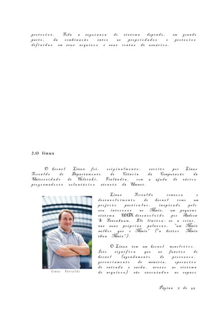 pr o t e ç õ e s . Toda a s e g u r a n ç a do s i s t e m a dep e n d e , em gr a n d e
par t e , da com b i n a ç ã o en t r e as pr o p r i e d a d e s e pr o t e ç õ e s
de f i n i d a s em s eu s ar q u i v o s e sua s co n t a s de usuá r i o s .
2.O linux
O ke r n e l Linux fo i , or i g i n a l m e n t e , es c r i t o po r Linus
Tor v a l d s do Depar t a m e n t o de Ciên c i a da Comput a ç ã o da
Unive r s i d a d e de Hels i n k i , Fin l â n d i a , com a aju d a de vá r i o s
pr o g r a m a d o r e s vo l u n t á r i o s at r a v é s da Usene t .
Linu s Tor v a l d s com e ç o u o
de s e n v o l v i m e n t o do ke r n e l com o um
pr o j e c t o par t i c u l a r , in s p i r a d o pe l o
s eu in t e r e s s e no Minix , um pequ e n o
s i s t e m a UNIX de s e n v o l v i d o po r Andr ew
S. Tan e n b a um . Ele l i m i t o u - se a cr i a r ,
nas sua s pr ó p r i a s pa l a v r a s , "um Minix
me l h o r que o Minix " ("a be t t e r Minix
th a n Minix" ) .
O Linux tem um ke r n e l mon o l í t i c o .
Is t o s i g n i f i c a que as fun ç õ e s do
ke r n e l (ag e n d a m e n t o de pr o c e s s o s ,
ge r e n c i a m e n t o de memó r i a , op e r a ç õ e s
de en t r a d a e sa í d a , ac e s s o ao s i s t e m a
de ar q u i v o s ) sã o ex e c u t a d a s no es p a ç o
Pág i n a 7 de 45
Lin u s To r v a l d s
 