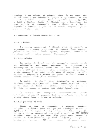 comp l e t o é uma co l e ç ã o de so f t w a r e l i v r e (e po r vez e s não -
l i v r e s ) cr i a d o s po r in d i v í d u o s , grup o s e or g a n i z a ç õ e s de to d o
o mundo , in c l u i n d o o núc l e o Linux . Compan h i a s com o a Red Hat,
a SuSE, a Mandr i v a (un i ã o da Mandra k e com a Cone c t i v a ) , bem
com o pr o j e t o s de comun i d a d e s com o o Debi a n ou o Gent o o ,
comp i l a m o so f t w a r e e fo r n e c e m um s i s t e m a comp l e t o , pr o n t o
par a in s t a l a ç ã o e us o .
2.1 . E s t r u tu r a e funcionamento do si s t ema
2.1 . 1 .O kernel
É o s i s t e m a op e r a c i o n a l (o Linux) , é e l e que co n t r o l a os
di s p o s i t i v o s e dema i s pe r i f é r i c o s do s i s t e m a (c om o memó r i a ,
pl a c a s de som , ví d e o , di s c o s r í g i d o s , di s q u e t e s , s i s t e m a s de
ar q u i v o s , r e d e s e ou t r o s r e c u r s o s di s p o n í v e i s ) .
2.1 . 2 .O s módulos
São par t e s do ke r n e l que sã o ca r r e g a d a s som e n t e quan d o
sã o so l i c i t a d a s po r al g um ap l i c a t i v o ou di s p o s i t i v o e
de s c a r r e g a d a s da memó r i a quan d o não sã o mai s usa d a s . Este
re c u r s o é út i l po r 2 mot i v o s : Evi t a a co n s t r u ç ã o de um ke r n e l
gr a n d e (e s t á t i c o ) que ocup e gr a n d e par t e da memó r i a com to d o s
os dr i v e r s comp i l a d o s e pe rm i t e que par t e s do ke r n e l ocup em a
memó r i a som e n t e quan d o fo r e m ne c e s s á r i o s .
Os módu l o s do ke r n e l es t ã o l o c a l i z a d o s no di r e t ó r i o
/l i b / m o d u l e s / v e r s ã o _ d o _ k e r n e l / * (on d e ve r s ã o _ d o _ k e r n e l é a
ve r s ã o atu a l do ke r n e l no s i s t e m a , ca s o s e j a 2 . 2 . 1 0 , o
di r e t ó r i o que co n t é m os módu l o s se r á /l i b / m o d u l e s / 2 . 2 . 1 0 .
Os módu l o s sã o ca r r e g a d o s au t o m a t i c a m e n t e quan d o
so l i c i t a d o s at r a v é s do pr o g r a m a kmod ou manua l m e n t e at r a v é s do
ar q u i v o /e t c / m o d u l e s , in s m o d ou modp r o b e .
2.1 . 3 .O proces so de boot
Quando se l i g a um compu t a d o r , o pr im e i r o so f t w a r e
ca r r e g a d o é o BIOS da pl a c a mãe , que faz a co n t a g e m da memó r i a
RAM, uma de t e c ç ã o ráp i d a do s di s p o s i t i v o s in s t a l a d o s e po r f im
ca r r e g a o s i s t e m a ope r a c i o n a l pr i n c i p a l a par t i r do HD, CDROM,
di s q u e t e , r e d e , ou o que s e j a . Est e pr o c e d i m e n t o in i c i a l é
ch am a d o de POST (Powe r - on s e l f te s t ) . O BIOS of e r e c e fun ç õ e s
pr o n t a s par a ac e s s a r o HD, ac i o n a r re c u r s o s de ge r e n c i a m e n t o
Pág i n a 9 de 45
 