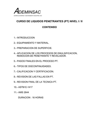 ADEMINSAC
AHORRO DE ENERGÍA Y MANTENIMIENTO INDUSTRIAL SAC
CURSO DE LIQUIDOS PENETRANTES (PT) NIVEL I / II
CONTENIDO
1.- INTRODUCCION
2.- EQUIPAMIENTO Y MATERIAL.
3.- PREPARACION DE SUPERFICIE.
4.- APLICACION DE LOS PROCESOS DE EMULSIFICACION,
REMOCION DE PENETRANTE Y REVELADOR.
5.- PASOS FINALES EN EL PROCESO PT.
6.- TIPOS DE DISCONTINUIDADES.
7.- CALIFICACION Y CERTIFICACION.
8.- REVISION DE LAS FALLAS EN PT.
9.- REVISION FINAL DE LA TECNICA PT.
10.- ASTM E-1417
11.- AMS 2644
DURACION : 16 HORAS
 