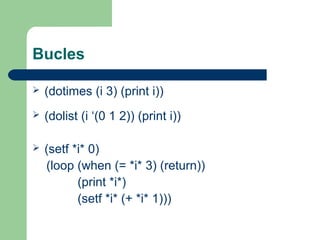 Bucles 
 (dotimes (i 3) (print i)) 
 (dolist (i ‘(0 1 2)) (print i)) 
 (setf *i* 0) 
(loop (when (= *i* 3) (return)) 
(print *i*) 
(setf *i* (+ *i* 1))) 
 