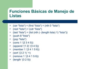 Funciones Básicas de Manejo de 
Listas 
 (car *lista*) = (first *lista*) = (nth 0 *lista*) 
 (rest *lista*) = (cdr *lista*) 
 (last *lista*) = (list (nth (- (length lista) 1) *lista*)) 
 (push 8 *lista*) 
 (pop *lista*) 
 (cons 1 ‘(2 3 4 5)) 
 (append ‘(1 2) ‘(3 4 5)) 
 (member 1 ‘(3 4 1 5 6)) 
 (sort ‘(3 2 1) ‘<) 
 (remove 1 ‘(3 4 1 5 6)) 
 (length ‘(3 2 5)) 
 