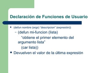 Declaración de Funciones de Usuario 
 (defun nombre (args) “descripcion” (expresión)) 
– (defun mi-funcion (lista) 
“obtiene el primer elemento del 
argumento lista” 
(car lista)) 
 Devuelven el valor de la última expresión 
 