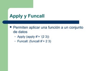 Apply y Funcall 
 Permiten aplicar una función a un conjunto 
de datos 
– Apply (apply #’+ ‘(2 3)) 
– Funcall: (funcall #’+ 2 3) 
 