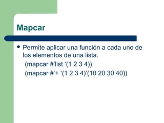 Mapcar 
 Permite aplicar una función a cada uno de 
los elementos de una lista. 
(mapcar #’list ‘(1 2 3 4)) 
(mapcar #’+ ‘(1 2 3 4)’(10 20 30 40)) 
 