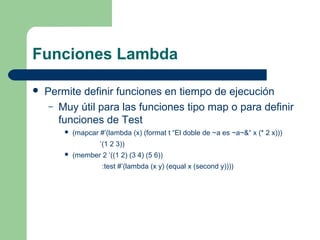 Funciones Lambda 
 Permite definir funciones en tiempo de ejecución 
– Muy útil para las funciones tipo map o para definir 
funciones de Test 
 (mapcar #’(lambda (x) (format t “El doble de ~a es ~a~&“ x (* 2 x))) 
‘(1 2 3)) 
 (member 2 ‘((1 2) (3 4) (5 6)) 
:test #’(lambda (x y) (equal x (second y)))) 
 