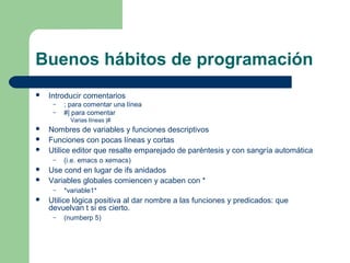 Buenos hábitos de programación 
 Introducir comentarios 
– ; para comentar una línea 
– #| para comentar 
Varias líneas |# 
 Nombres de variables y funciones descriptivos 
 Funciones con pocas líneas y cortas 
 Utilice editor que resalte emparejado de paréntesis y con sangría automática 
– (i.e. emacs o xemacs) 
 Use cond en lugar de ifs anidados 
 Variables globales comiencen y acaben con * 
– *variable1* 
 Utilice lógica positiva al dar nombre a las funciones y predicados: que 
devuelvan t si es cierto. 
– (numberp 5) 
 