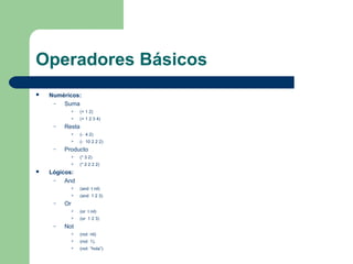 Operadores Básicos 
 Numéricos: 
– Suma 
 (+ 1 2) 
 (+ 1 2 3 4) 
– Resta 
 (- 4 2) 
 (- 10 2 2 2) 
– Producto 
 (* 3 2) 
 (* 2 2 2 2) 
 Lógicos: 
– And 
 (and t nil) 
 (and 1 2 3) 
– Or 
 (or t nil) 
 (or 1 2 3) 
– Not 
 (not nil) 
 (not 1), 
 (not “hola”) 
 