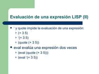 Evaluación de una expresión LISP (II) 
 ‘ y quote impide la evaluación de una expresión: 
 (+ 3 5) 
 ‘(+ 3 5) 
 (quote (+ 3 5)) 
 eval evalúa una expresión dos veces 
 (eval (quote (+ 3 5))) 
 (eval ‘(+ 3 5)) 
 