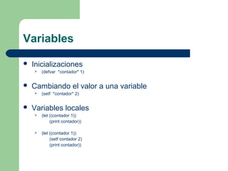 Variables 
 Inicializaciones 
 (defvar *contador* 1) 
 Cambiando el valor a una variable 
 (setf *contador* 2) 
 Variables locales 
 (let ((contador 1)) 
(print contador)) 
 (let ((contador 1)) 
(setf contador 2) 
(print contador)) 
 