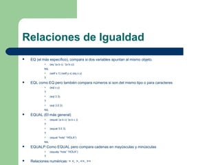 Relaciones de Igualdad 
 EQ (el más específico), compara si dos variables apuntan al mismo objeto. 
 (eq ‘(a b c) ‘(a b c)) 
NIL 
 (setf x 1) (setf y x) (eq x y) 
T 
 EQL como EQ pero también compara números si son del mismo tipo o para caracteres 
 (eql x y) 
T 
 (eql 3 3) 
T 
 (eql 3.0 3) 
NIL 
 EQUAL (El más general) 
 (equal ‘(a b c) ‘(a b c )) 
T 
 (equal 3.0 3) 
T 
 (equal “hola” “HOLA”) 
NIL 
 EQUALP Como EQUAL pero compara cadenas en mayúsculas y minúsculas 
 (equalp “hola” “HOLA”) 
T 
 Relaciones numéricas: = <, >, <=, >= 
 