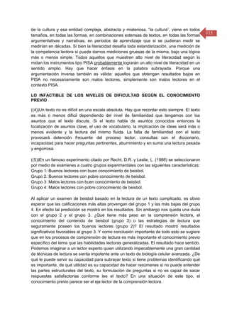115
de la cultura y esa entidad compleja, abstracta y misteriosa, “la cultura”, viene en todos
tamaños, en todas las formas, en combinaciones extensas de textos, en todas las formas
argumentativas y narrativas, en periodos de aprendizaje que si se pudieran medir se
medirían en décadas. Si bien la literacidad desafía toda estandarización, una medición de
la competencia lectora sí puede darnos mediciones gruesas de la misma, bajo una lógica
más o menos simple. Todos aquellos que muestren alto nivel de literacidad según lo
midan los instrumentos tipo PISA probablemente lograrán un alto nivel de literacidad en un
sentido amplio. Hay que hacer énfasis en la palabra subrayada. Porque una
argumentación inversa también es válida: aquellos que obtengan resultados bajos en
PISA no necesariamente son malos lectores, simplemente son malos lectores en el
contexto PISA.
LO INFACTIBLE DE LOS NIVELES DE DIFICULTAD SEGÚN EL CONOCIMIENTO
PREVIO
((4))Un texto no es difícil en una escala absoluta. Hay que recordar esto siempre. El texto
es más o menos difícil dependiendo del nivel de familiaridad que tengamos con los
asuntos que el texto discute. Si el texto habla de asuntos conocidos entonces la
localización de asuntos clave, el uso de vocabulario, la implicación de ideas será más o
menos evidente y la lectura del mismo fluida. La falta de familiaridad con el texto
provocará detención frecuente del proceso lector, consultas con el diccionario,
incapacidad para hacer preguntas pertinentes, aburrimiento y en suma una lectura pesada
y engorrosa.
((5))En un famoso experimento citado por Recht, D.R. y Leslie, L. (1988) se seleccionaron
por medio de exámenes a cuatro grupos experimentales con las siguientes características:
Grupo 1: Buenos lectores con buen conocimiento de beisbol.
Grupo 2: Buenos lectores con pobre conocimiento de beisbol.
Grupo 3: Malos lectores con buen conocimiento de beisbol.
Grupo 4: Malos lectores con pobre conocimiento de beisbol.
Al aplicar un examen de beisbol basado en la lectura de un texto complicado, es obvio
esperar que las calificaciones más altas provengan del grupo 1 y las más bajas del grupo
4. En efecto tal predicción se mostró en los resultados. Sin embargo nos queda una duda
con el grupo 2 y el grupo 3. ¿Qué tiene más peso en la comprensión lectora, el
conocimiento del contenido de beisbol (grupo 3) o las estrategias de lectura que
seguramente poseen los buenos lectores (grupo 2)? El resultado mostró resultados
significativos favorables al grupo 3. Y como conclusión importante de todo esto se sugiere
que en los procesos de comprensión de lectura es más importante el conocimiento previo
específico del tema que las habilidades lectoras generalizadas. El resultado hace sentido.
Podemos imaginar a un lector experto quien utilizando impecablemente una gran cantidad
de técnicas de lectura se sienta impotente ante un texto de biología celular avanzada. ¿De
qué le puede servir su capacidad para subrayar texto si tiene problemas identificando qué
es importante, de qué utilidad es su capacidad de hacer resúmenes si no puede entender
las partes estructurales del texto, su formulación de preguntas si no es capaz de sacar
respuestas satisfactorias conforme lee el texto? En una situación de este tipo, el
conocimiento previo parece ser el eje lector de la comprensión lectora.
 