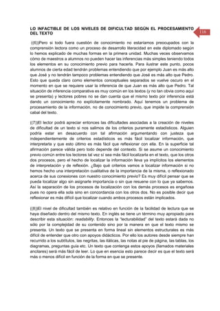 116
LO INFACTIBLE DE LOS NIVELES DE DIFICULTAD SEGÚN EL PROCESAMIENTO
DEL TEXTO
((6))Pero si todo fuera cuestión de conocimiento no estaríamos preocupados con la
comprensión lectora como un proceso de desarrollo literacidad en este diplomado según
lo hemos explicado de muchas formas en la primera unidad. Muchas veces observamos
cómo de maestros a alumnos no pueden hacer las inferencias más simples teniendo todos
los elementos en su conocimiento previo para hacerla. Para ilustrar este punto, pocos
alumnos de cierta edad tendrán problemas entendiendo que por ejemplo Juan es más alto
que José y no tendrán tampoco problemas entendiendo que José es más alto que Pedro.
Esto que queda claro como elementos conceptuales separados se vuelve oscuro en el
momento en que se requiere usar la inferencia de que Juan es más alto que Pedro. Tal
situación de inferencia comparativa es muy común en los textos (y no tan obvia como aquí
se presenta) y lectores pobres no se dan cuenta que el mismo texto por inferencia está
dando un conocimiento no explícitamente nombrado. Aquí tenemos un problema de
procesamiento de la información, no de conocimiento previo, que impide la comprensión
cabal del texto.
((7))El lector podrá apreciar entonces las dificultades asociadas a la creación de niveles
de dificultad de un texto si nos salimos de los criterios puramente estadísticos. Alguien
podría estar en desacuerdo con tal afirmación argumentando con justeza que
independientemente de criterios estadísticos es más fácil localizar información, que
interpretarla y que esto último es más fácil que reflexionar con ella. En la superficie tal
afirmación parece válida pero todo depende del contexto. Si se asume un conocimiento
previo común entre los lectores tal vez sí sea más fácil localizarla en el texto, que los otros
dos procesos, pero el hecho de localizar la información lleva ya implícitos los elementos
de interpretación y de reflexión. ¿Bajo qué criterios vamos a localizar información si no
hemos hecho una interpretación cualitativa de la importancia de la misma, o reflexionado
acerca de sus conexiones con nuestro conocimiento previo? Es muy difícil pensar que se
pueda localizar algo sin asignarle importancia o sin que resuene con lo que ya sabemos.
Así la separación de los procesos de localización con los demás procesos es engañosa
pues no opera ella sola sino en concordancia con los otros dos. No es posible decir que
reflexionar es más difícil que localizar cuando ambos procesos están implicados.
((8))El nivel de dificultad también es relativo en función de la facilidad de lectura que se
haya diseñado dentro del mismo texto. En inglés se tiene un término muy apropiado para
describir esta situación: readability. Entonces la “lecturabilidad” del texto estará dada no
sólo por la complejidad de su contenido sino por la manera en que el texto mismo se
presenta. Un texto que se presenta en forma lineal sin elementos estructurales es más
difícil de entender que otro con apoyos didácticos. Por ello los autores desde siempre han
recurrido a los subtítulos, las negritas, las itálicas, las notas al pie de página, las tablas, los
diagramas, preguntas guía etc. Un texto que contenga estos apoyos (llamados materiales
ancilares) será más fácil de leer. Lo que en esencia esto parece decir es que el texto será
más o menos difícil en función de la forma en que se presente.
 