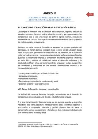 120ANEXO 11
ACUERDO 592 POR EL QUE SE ESTABLECE LA
ARTICULACIÓN DE LA EDUCACIÓN BÁSICA21
VI. CAMPOS DE FORMACIÓN PARA LA EDUCACIÓN BÁSICA
Los campos de formación para la Educación Básica organizan, regulan y articulan los
espacios curriculares; tienen un carácter interactivo entre sí, y son congruentes con las
competencias para la vida y los rasgos del perfil de egreso. Además, encauzan la
temporalidad del currículo sin romper la naturaleza multidimensional de los propósitos
del modelo educativo en su conjunto.
Asimismo, en cada campo de formación se expresan los procesos graduales del
aprendizaje, de manera continua e integral, desde el primer año de Educación Básica
hasta su conclusión, permitiendo la consecución de los elementos de la ciudadanía
global y el carácter nacional y humano de cada estudiante: las herramientas sofisticadas
que exige el pensamiento complejo; la comprensión del entorno geográfico e histórico;
su visión ética y estética; el cuidado del cuerpo; el desarrollo sustentable, y la
objetividad científica y crítica, así como los distintos lenguajes y códigos que permiten
ser universales y relacionarse en una sociedad contemporánea dinámica y en
permanente transformación.
Los campos de formación para la Educación Básica son:
• Lenguaje y comunicación.
• Pensamiento matemático.
• Exploración y comprensión del mundo natural y social.
• Desarrollo personal y para la convivencia.
VI.1. Campo de formación: Lenguaje y comunicación
La finalidad del campo de formación Lenguaje y comunicación es el desarrollo de
competencias comunicativas a partir del uso y estudio formal del lenguaje.
A lo largo de la Educación Básica se busca que los alumnos aprendan y desarrollen
habilidades para hablar, escuchar e interactuar con los otros; a identificar problemas y
solucionarlos; a comprender, interpretar y producir diversos tipos de textos, a
transformarlos y crear nuevos géneros y formatos; es decir, reflexionar individualmente
o en colectivo acerca de ideas y textos.
21 Documento ACUERDO POR EL QUE SE ESTABLECE LA ARTICULACIÓN DE LA EDUCACIÓN
BÁSICA. SEP. Págs. 36-40. México. 12 de agosto de 2011.
 