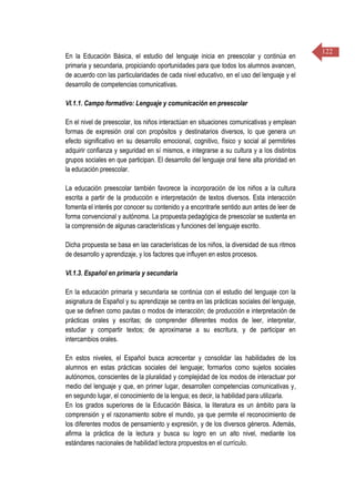 122
En la Educación Básica, el estudio del lenguaje inicia en preescolar y continúa en
primaria y secundaria, propiciando oportunidades para que todos los alumnos avancen,
de acuerdo con las particularidades de cada nivel educativo, en el uso del lenguaje y el
desarrollo de competencias comunicativas.
VI.1.1. Campo formativo: Lenguaje y comunicación en preescolar
En el nivel de preescolar, los niños interactúan en situaciones comunicativas y emplean
formas de expresión oral con propósitos y destinatarios diversos, lo que genera un
efecto significativo en su desarrollo emocional, cognitivo, físico y social al permitirles
adquirir confianza y seguridad en sí mismos, e integrarse a su cultura y a los distintos
grupos sociales en que participan. El desarrollo del lenguaje oral tiene alta prioridad en
la educación preescolar.
La educación preescolar también favorece la incorporación de los niños a la cultura
escrita a partir de la producción e interpretación de textos diversos. Esta interacción
fomenta el interés por conocer su contenido y a encontrarle sentido aun antes de leer de
forma convencional y autónoma. La propuesta pedagógica de preescolar se sustenta en
la comprensión de algunas características y funciones del lenguaje escrito.
Dicha propuesta se basa en las características de los niños, la diversidad de sus ritmos
de desarrollo y aprendizaje, y los factores que influyen en estos procesos.
VI.1.3. Español en primaria y secundaria
En la educación primaria y secundaria se continúa con el estudio del lenguaje con la
asignatura de Español y su aprendizaje se centra en las prácticas sociales del lenguaje,
que se definen como pautas o modos de interacción; de producción e interpretación de
prácticas orales y escritas; de comprender diferentes modos de leer, interpretar,
estudiar y compartir textos; de aproximarse a su escritura, y de participar en
intercambios orales.
En estos niveles, el Español busca acrecentar y consolidar las habilidades de los
alumnos en estas prácticas sociales del lenguaje; formarlos como sujetos sociales
autónomos, conscientes de la pluralidad y complejidad de los modos de interactuar por
medio del lenguaje y que, en primer lugar, desarrollen competencias comunicativas y,
en segundo lugar, el conocimiento de la lengua; es decir, la habilidad para utilizarla.
En los grados superiores de la Educación Básica, la literatura es un ámbito para la
comprensión y el razonamiento sobre el mundo, ya que permite el reconocimiento de
los diferentes modos de pensamiento y expresión, y de los diversos géneros. Además,
afirma la práctica de la lectura y busca su logro en un alto nivel, mediante los
estándares nacionales de habilidad lectora propuestos en el currículo.
 