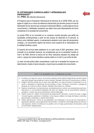 124
XI. ESTÁNDARES CURRICULARES Y APRENDIZAJES
ESPERADOS22
XI.1. PISA. Un referente internacional
El Programa para la Evaluación Internacional de Alumnos de la OCDE (PISA, por sus
siglas en inglés) es un marco de referencia internacional que permite conocer el nivel de
desempeño de los alumnos que concluyen la Educación Básica, y evalúa algunos de los
conocimientos y habilidades necesarios que deben tener para desempeñarse de forma
competente en la sociedad del conocimiento.
La prueba PISA se ha convertido en un consenso mundial educativo que perfila las
sociedades contemporáneas a partir de tres campos de desarrollo en la persona: la
lectura como habilidad superior, el pensamiento abstracto como base del pensamiento
complejo, y el conocimiento objetivo del entorno como sustento de la interpretación de
la realidad científica y social.
El conjunto del currículo debe establecer en su visión hacia el 2021 generalizar, como
promedio en la sociedad mexicana, las competencias que en la actualidad muestra el
nivel 3 de PISA; eliminar la brecha de los niños mexicanos ubicados hoy debajo del
nivel 2, y apoyar de manera decidida a quienes están en el nivel 2 y por arriba de éste.
La razón de esta política debe comprenderse a partir de la necesidad de impulsar con
determinación, desde el sector educativo, al país hacia la sociedad del conocimiento.
22
Documento ACUERDO POR EL QUE SE ESTABLECE LA ARTICULACIÓN DE LA EDUCACIÓN
BÁSICA. SEP. Págs. 77-79. México. 12 de agosto de 2011.
 
