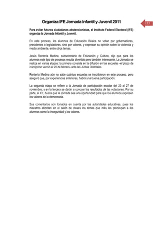 135Organiza IFE Jornada Infantil y Juvenil 2011
Para evitar futuros ciudadanos abstencionistas, el Instituto Federal Electoral (IFE)
organiza la Jornada Infantil y Juvenil.
En este proceso, los alumnos de Educación Básica no votan por gobernadores,
presidentes o legisladores, sino por valores, y expresan su opinión sobre la violencia y
medio ambiente, entre otros temas.
Jesús Rentería Medina, subsecretario de Educación y Cultura, dijo que para los
alumnos este tipo de procesos resulta divertido pero también interesante. La Jornada se
realiza en varias etapas: la primera consiste en la difusión en las escuelas -el plazo de
inscripción venció el 20 de febrero- ante las Juntas Distritales.
Rentería Medina aún no sabe cuántas escuelas se inscribieron en este proceso, pero
aseguró que, por experiencias anteriores, habrá una buena participación.
La segunda etapa se refiere a la Jornada de participación escolar del 23 al 27 de
noviembre; y en la tercera se darán a conocer los resultados de las votaciones. Por su
parte, el IFE busca que la Jornada sea una oportunidad para que los alumnos expresen
los valores de la democracia.
Sus comentarios son tomados en cuenta por las autoridades educativas, pues los
maestros abordan en el salón de clases los temas que más les preocupan a los
alumnos como la inseguridad y los valores.
 