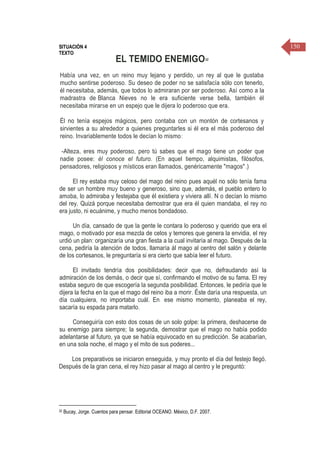 150SITUACIÓN 4
TEXTO
EL TEMIDO ENEMIGO32
Había una vez, en un reino muy lejano y perdido, un rey al que le gustaba
mucho sentirse poderoso. Su deseo de poder no se satisfacía sólo con tenerlo,
él necesitaba, además, que todos lo admiraran por ser poderoso. Así como a la
madrastra de-Blanca Nieves no le era suficiente verse bella, también él
necesitaba mirarse en un espejo que le dijera lo poderoso que era.
Él no tenía espejos mágicos, pero contaba con un montón de cortesanos y
sirvientes a su alrededor a quienes preguntarles si él era el más poderoso del
reino. Invariablemente todos le decían lo mismo:
-Alteza, eres muy poderoso, pero tú sabes que el mago tiene un poder que
nadie posee: él conoce el futuro. (En aquel tiempo, alquimistas, filósofos,
pensadores, religiosos y místicos eran llamados, genéricamente "magos".)
El rey estaba muy celoso del mago del reino pues aquél no sólo tenía fama
de ser un hombre muy bueno y generoso, sino que, además, el pueblo entero lo
amaba, lo admiraba y festejaba que él existiera y viviera allí. N o decían lo mismo
del rey. Quizá porque necesitaba demostrar que era él quien mandaba, el rey no
era justo, ni ecuánime, y mucho menos bondadoso.
Un día, cansado de que la gente le contara lo poderoso y querido que era el
mago, o motivado por esa mezcla de celos y temores que genera la envidia, el rey
urdió un plan: organizaría una gran fiesta a la cual invitaría al mago. Después de la
cena, pediría la atención de todos, llamaría ál mago al centro del salón y delante
de los cortesanos, le preguntaría si era cierto que sabía leer el futuro.
El invitado tendría dos posibilidades: decir que no, defraudando así la
admiración de los demás, o decir que sí, confirmando el motivo de su fama. El rey
estaba seguro de que escogería la segunda posibilidad. Entonces, le pediría que le
dijera la fecha en la que el mago del reino iba a morir. Éste daría una respuesta, un
día cualquiera, no importaba cuál. En. ese mismo momento, planeaba el rey,
sacaría su espada para matarlo.
Conseguiría con esto dos cosas de un solo golpe: la primera, deshacerse de
su enemigo para siempre; la segunda, demostrar que el mago no había podido
adelantarse al futuro, ya que se había equivocado en su predicción. Se acabarían,
en una sola noche, el mago y el mito de sus poderes...
Los preparativos se iniciaron enseguida, y muy pronto el día del festejo llegó.
Después de la gran cena, el rey hizo pasar al mago al centro y le preguntó:
32 Bucay, Jorge. Cuentos para pensar. Editorial OCEANO. México, D.F. 2007.
 