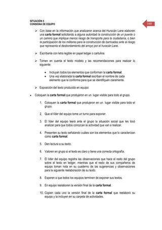 160
SITUACIÓN 5
CONSIGNA DE EQUIPO
 Con base en la información que analizaron acerca del Huracán Lane elaboren
una carta formal solicitando a alguna autoridad la construcción de un puente o
un camino que implique menos riesgo de transporte para la ciudadanía, o bien
la participación de los militares para la construcción de barricadas ante el riesgo
que representa el desbordamiento del arroyo por el huracán Lane.
 Escríbanla con letra legible en papel ledger o cartulina.
 Tomen en cuenta el texto modelo y las recomendaciones para realizar lo
siguiente:
 Incluyan todos los elementos que conforman la carta formal.
 Una vez elaborada la carta formal escriban el nombre de cada
elemento que la conforma para que se identifiquen claramente.
 Exposición del texto producido en equipo:
 Coloquen la carta formal que produjeron en un lugar visible para todo el grupo.
1. Coloquen la carta formal que produjeron en un lugar visible para todo el
grupo.
2. Que el líder del equipo tome un turno para exponer.
3. El líder del equipo leerá ante el grupo la situación social que les tocó
analizar para que todos conozcan la actividad que van a realizar.
4. Presenten su texto señalando cuáles son los elementos que lo caracterizan
como carta formal.
5. Den lectura a su texto.
6. Valoren en grupo si el texto es claro y tiene una correcta ortografía.
7. El líder del equipo registra las observaciones que hace el resto del grupo
sobre el texto en ledger, mientras que el resto de sus compañeros de
equipo toman nota en su cuaderno de las sugerencias y observaciones
para la siguiente reelaboración de su texto.
8. Esperen a que todos los equipos terminen de exponer sus textos.
9. En equipo reelaboren la versión final de la carta formal.
10. Copien cada uno la versión final de la carta formal que reelaboró su
equipo y la incluyen en su carpeta de actividades.
 