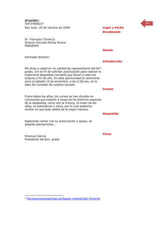 161
SITUACIÓN 5
TEXTO MODELO37
San Juan, 20 de octubre de 2008 Lugar y Fecha
Sr. Francisco Torres G.
Director Escuela Muñoz Rivera
PRESENTE
Encabezado
Estimado Director:
Saludo
Me dirijo a usted en mi calidad de representante del 8vº
grado, con el fin de solicitar autorización para realizar la
tradicional despedida navideña que llevan a cabo los
octavos a fin de año. En esta oportunidad la ceremonia
sería el sábado 15 de diciembre, a las 2:00 pm, en la
Sala del comedor de nuestra escuela.
Introducción
Como todos los años, los cursos se han dividido en
comisiones que estarán a cargo de los distintos aspectos
de la despedida, como son la música, el orden de las
sillas, el espectáculo y otros, por lo cual podemos
confiar en que todo saldrá de la mejor manera.
Cuerpo
Esperando contar con su autorización y apoyo, se
despide atentamente ,
Despedida
Emanuel García
Presidente del 8vo. grado
Firma
37 http://www.proyectosalonhogar.com/Sagrado_contenido/Carta_Formal.htm
 