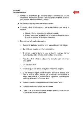 165
SITUACIÓN 6
CONSIGNA DE EQUIPO
 Con base en la información que analizaron sobre la Primera Reunión Nacional
Intersectorial del Programa Escuela y Salud elaboren una receta de cocina
para promover la alimentación sana y nutritiva.
 Escríbanla con letra legible en papel ledger o cartulina.
 Tomen en cuenta el texto modelo y las recomendaciones para realizar lo
siguiente:
 Incluyan todos los elementos que conforman la receta.
 Una vez elaborada la receta escriban el nombre de cada elemento que
la conforma para que se identifiquen claramente.
 Exposición del texto producido en equipo:
 Coloquen la receta que produjeron en un lugar visible para todo el grupo.
 Que el líder del equipo tome un turno para exponer.
 El líder del equipo leerá ante el grupo la situación social que les tocó
analizar para que todos conozcan la actividad que van a realizar.
 Presenten su texto señalando cuáles son los elementos que lo caracterizan
como receta.
 Den lectura a su texto.
 Valoren en grupo si el texto es claro y tiene una correcta ortografía.
 El líder del equipo registra las observaciones que hace el resto del grupo
sobre el texto en ledger, mientras que el resto de sus compañeros de
equipo toman nota en su cuaderno de las sugerencias y observaciones
para la siguiente reelaboración de su texto.
 Esperen a que todos los equipos terminen de exponer sus textos.
 En equipo reelaboren la versión final de la receta.
 Copien cada uno la versión final de la receta que reelaboró su equipo y la
incluyen en su carpeta de actividades.
 