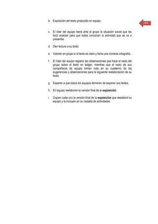 169
b. Exposición del texto producido en equipo.
c. El líder del equipo leerá ante el grupo la situación social que les
tocó analizar para que todos conozcan la actividad que se va a
presentar.
d. Den lectura a su texto.
e. Valoren en grupo si el texto es claro y tiene una correcta ortografía.
f. El líder del equipo registra las observaciones que hace el resto del
grupo sobre el texto en ledger, mientras que el resto de sus
compañeros de equipo toman nota en su cuaderno de las
sugerencias y observaciones para la siguiente reelaboración de su
texto.
g. Esperen a que todos los equipos terminen de exponer sus textos.
h. En equipo reelaboren la versión final de la exposición.
i. Copien cada uno la versión final de la exposición que reelaboró su
equipo y la incluyen en su carpeta de actividades.
 