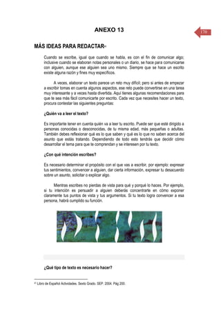 170ANEXO 13
MÁS IDEAS PARA REDACTAR41
Cuando se escribe, igual que cuando se habla, es con el fin de comunicar algo;
inclusive cuando se elaboran notas personales o un diario, se hace para comunicarse
con alguien, aunque ese alguien sea uno mismo. Siempre que se hace un escrito
existe alguna razón y fines muy específicos.
A veces, elaborar un texto parece un reto muy difícil; pero si antes de empezar
a escribir tomas en cuenta algunos aspectos, ese reto puede convertirse en una tarea
muy interesante y a veces hasta divertida. Aquí tienes algunas recomendaciones para
que te sea más fácil comunicarte por escrito. Cada vez que necesites hacer un texto,
procura contestar las siguientes preguntas:
¿Quién va a leer el texto?
Es importante tener en cuenta quién va a leer tu escrito. Puede ser que esté dirigido a
personas conocidas o desconocidas, de tu misma edad, más pequeñas o adultas.
También debes reflexionar qué es lo que saben y qué es lo que no saben acerca del
asunto que estás tratando. Dependiendo de todo esto tendrás que decidir cómo
desarrollar el tema para que te comprendan y se interesen por tu texto.
¿Con qué intención escribes?
Es necesario determinar el propósito con el que vas a escribir, por ejemplo: expresar
tus sentimientos, convencer a alguien, dar cierta información, expresar tu desacuerdo
sobre un asunto, solicitar o explicar algo.
Mientras escribes no pierdas de vista para qué y porqué lo haces. Por ejemplo,
si tu intención es persuadir a alguien deberás concentrarte en cómo exponer
claramente tus puntos de vista y tus argumentos. Si tu texto logra convencer a esa
persona, habrá cumplido su función.
¿Qué tipo de texto es necesario hacer?
41 Libro de Español Actividades. Sexto Grado. SEP. 2004. Pág 200.
 