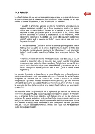 184
1.4.3. Reflexión
La reflexión trabaja sólo con representaciones internas y consiste en el desarrollo de nuevas
representaciones a partir de las existentes. Con esta función, Hayes distingue tres procesos
básicos: la solución de problemas, la toma de decisiones y la inferencia:
• Solución de problemas. Consiste en elaborar mentalmente una secuencia de
pasos o etapas (un «método») con el fin de conseguir un objetivo. Los autores
utilizan este proceso cuando no disponen en su memoria a largo plazo de un
esquema de tarea que puedan aplicar a una situación, o sea, cuando deben
resolver situaciones no rutinarias o automatizadas. En la composición, deben
solucionarse problemas de diverso tipo: ¿qué pasos debo seguir para elaborar este
escrito?, ¿cómo será el esquema del texto?, ¿cómo expreso esta idea en un
fragmento de prosa?
• Toma de decisiones. Consiste en evaluar las distintas opciones posibles para un
hecho y elegir una Como con la solución de problemas, los autores la utilizan para
los aspectos menos rutinarios: ¿qué punto de vista adoptaré?, ¿qué argumentos
incluiré?, ¿qué tono elijo para el texto? (Véase Hacer un proyecto de texto, Pág.
307.).
• Inferencia. Consiste en elaborar información nueva a partir de la vieja, o sea, en
expandir o desarrollar datos ya conocidos que puedan esconder implicaturas,
presuposiciones o puntos de vista encapsulados’ Se trata de un proceso útil tanto
para la producción de texto (qué quiere saber el lector?, ¿cómo espera que sea el
texto?) como para la lectura (qué quiso decir el autor?, ¿qué se deduce de este
fragmento?).
Los procesos de reflexión se desarrollan en la mente del autor, pero es frecuente que se
combinen estrechamente con la interpretación y la producción textual. Así, en la búsqueda
bibliográfica es frecuente que un individuo lea índices o sumarios de artículos
(interpretación) y que infiera el tema o el interés del mismo (reflexión) y que tome decisiones
sobre dónde continuar la búsqueda (reflexión); del mismo modo, en un torbellino de ideas,
la generación de ideas de la memoria a largo plazo (reflexión) alterna con su anotación
(producción).
Nos referirnos ahora a la planificación por la importancia que tiene en los estudios de
composición. Hayes (1996, pág. 21) aclara que debe incluirse en los procesos de reflexión y
que, en el campo de la ciencia cognitiva, suele tratarse como un tipo de solución de
problemas. En general, se incluyen en la planificación las operaciones para elaborar una
configuración del texto, que puede ser guía representación exclusivamente mental situada.
en la memoria de trabajo (ideas, intenciones) o tener forma gráfica pre-lineal (esquemas,
listas, etc.; o sea, sin elaboraci6n gramatical). Hayes y Nash (1996, págs. 43-45) distinguen
cuatro objetos de planificación:
 