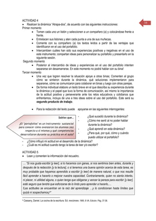16
ACTIVIDAD 4
 Realicen la dinámica “Atrapa-dos”, de acuerdo con las siguientes instrucciones:
Primer momento
 Tomen cada uno un listón y seleccionen a un compañero (a) y colocándose frente a
frente.
 Entrelacen sus listones y aten cada punta a una de sus muñecas.
 Comente con su compañero (a) los textos leídos a partir de las ventajas que
identificaron en el uso del portafolio.
 Intercambien cuáles han sido sus experiencias positivas y negativas en el uso de
este instrumento; compartan ideas para personalizar su portafolio y presentarlo en la
siguiente sesión.
Segundo momento
 Posterior al intercambio de ideas y experiencias en el uso del portafolio intenten
separarse sin desamarrarse. En este momento no podrá hablar con su bina!
Tercer momento
 Una vez que logren resolver la situación apoye a otras binas; Comenten al grupo
cómo se sintieron durante la dinámica, qué soluciones implementaron para
separarse, cómo se comunicaron para colaborar en binas y luego con otras parejas.
 De forma individual elabore un texto breve en el que describa su experiencia durante
la dinámica y el papel que tuvo la forma de comunicación, así mismo la importancia
de la actitud positiva y perseverante ante los retos educativos y cotidianos que
enfrentamos, incluya de una a tres ideas sobre el uso del portafolio. Este será su
segundo producto de trabajo.
 Para la redacción del texto puede apoyarse en las siguientes interrogantes:
- ¿Qué sucedió durante la dinámica?
- ¿Cómo me sentí al no poder hablar
durante la dinámica?
- ¿Qué aprendí en esta dinámica?
- ¿Para qué, por qué, cómo y cuándo
puedo utilizar el portafolio?
- ¿Cómo influyó mi actitud en el desarrollo de la dinámica?
- ¿Cuál es mi actitud cuando tengo la tarea de leer y/o escribir?
ACTIVIDAD 5
 Lean y comenten la información del recuadro.
… “Si nos gusta escribir [y leer], si lo hacemos con ganas, si nos sentimos bien antes, durante y
después de la redacción [y la lectura], o si tenemos una buena opinión acerca de esta tarea, es
muy probable que hayamos aprendido a escribir [y leer] de manera natural, o que nos resulte
fácil aprender a hacerlo o mejorar nuestra capacidad. Contrariamente, quien no sienta interés,
ni placer, ni utilidad alguna, o quien tenga que obligarse y vencer la pereza para escribir [y leer],
esté seguro que tendrá que esforzarse de lo lindo para aprender a hacerlo,…
!Las actitudes se encuentran en la raíz del aprendizaje …y lo condicionan hasta límites que
quizá ni sospechamos¡4“
4 Cassany, Daniel. La cocina de la escritura. Ed. ANAGRAMA. 1995. 8 VA. Edición. Pág. 37-38.
Sabías que…
¿El "portafolios" es un instrumento sustancial
para conocer cómo avanzaron los alumnos (as)
respecto a sí mismos y qué competencias
desarrollaron durante su práctica en el aula?
 